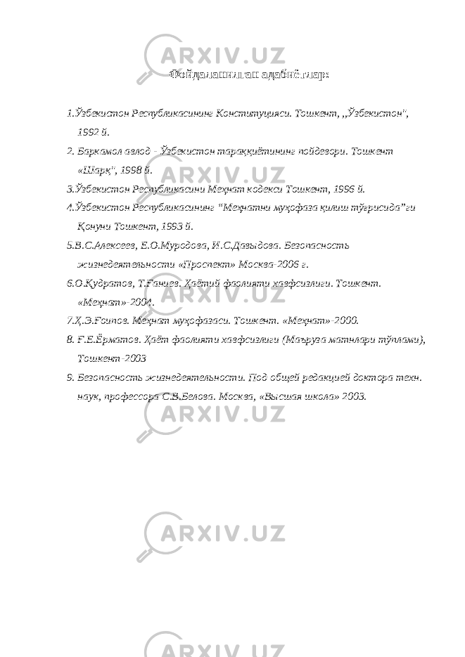 Ф ойдаланилган адабиётлар : 1.Ўзбекистон Республикасининг Конституцияси . Тошкент, ,,Ўзбекистон&#34;, 1992 й. 2. Баркамол авлод - Ўзбекистон тараққиётининг пойдевори. Тошкент « Шарқ&#34;, 1998 й. 3 .Ўзбекистон Республикасини Меҳнат кодекси Тошкент, 1996 й. 4.Ўзбекистон Республикасининг “Меҳнатни муҳофаза қилиш тўғрисида”ги Қонуни Тошкент, 1993 й. 5.В.С.Алексеев, Е.О.Муродова, И.С.Давыдова. Безопасность жизнедеятельности «Проспект» Москва-2006 г. 6.О. Қ удратов, Т. Ғ аниев. Ҳаётий фаолият и хавфсизлиги. Тошкент. «Меҳнат»-2004. 7. Ҳ .Э. Ғ оипов. Меҳнат муҳофазаси. Тошкент. «Меҳнат»-2000. 8. Ғ .Е.Ёрматов. Ҳаёт фаолият и хавфсизлиги (Маъруза матнлари тўплами), Тошкент-2003 9. Безопасность жизнедеятельности. Под общей редакцией доктора техн. наук, профессора С.В.Белова. Москва, «Высшая школа» 2003. 