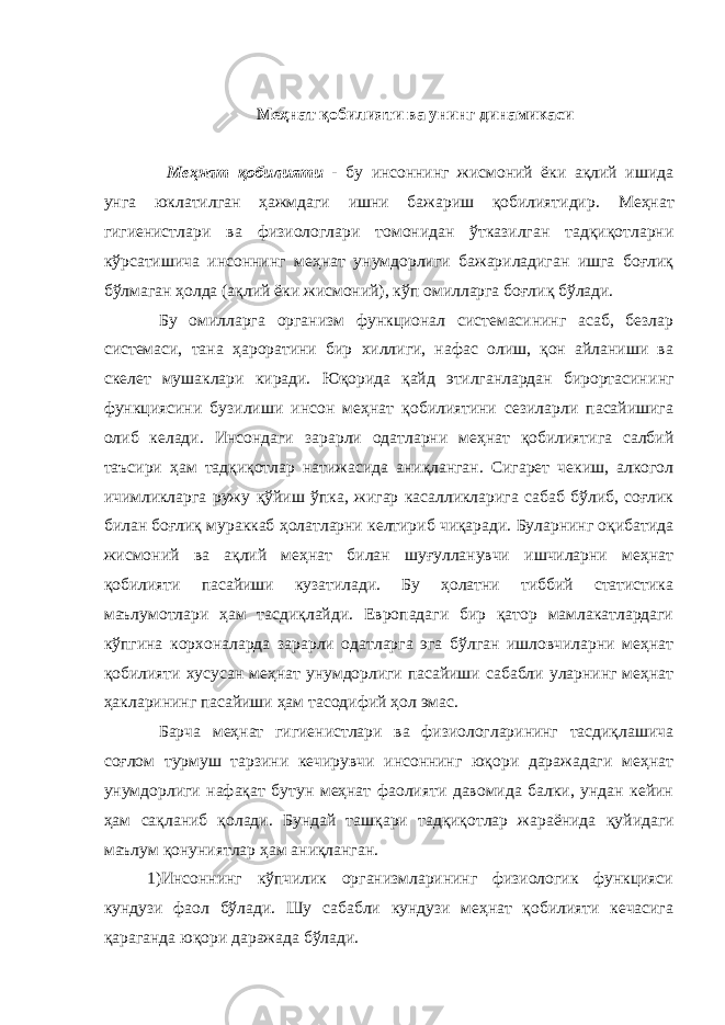  Меҳнат қобилияти ва унинг динамикаси Меҳнат қобилияти - бу инсоннинг жисмоний ёки ақлий ишида унга юклатилган ҳажмдаги ишни бажариш қобилиятидир. Меҳнат гигиенист лари ва физиологлари томонидан ўтказилган тадқиқотларни кўрсатишича инсоннинг меҳнат унумдорлиги бажариладиган ишга боғлиқ бўлмаган ҳолда (ақлий ёки жисмоний), кўп омилларга боғлиқ бўлади. Бу омилларга организм функционал системасининг асаб, безлар системаси, тана ҳароратини бир хиллиги, нафас олиш, қон айланиши ва ск е лет мушаклари киради. Юқорида қайд этилганлардан бирортасини нг функциясини бузилиши инсон меҳнат қобилиятини сезиларли пасайишига олиб келади. Инсондаги за р арли одатларни меҳнат қобилиятига салбий таъсири ҳам тадқиқотлар натижасида аниқланган. Сигарет чекиш, алкогол ичимликларга ружу қў йиш ўпка, жигар касалликларига сабаб бўлиб, соғлик билан боғлиқ мураккаб ҳолатларни келтириб чиқаради. Буларнинг оқибатида жисмоний ва ақлий меҳнат билан шуғулланувчи ишчиларни меҳнат қобилияти пасайиши кузатилади. Бу ҳолатни тиббий статистика маълумотлари ҳам тасдиқлайди. Европадаги бир қатор мамлакатлардаги кўпгина корхоналарда зарарли одатларга эга бўлган ишловчиларни меҳнат қобилияти хусусан меҳнат унумдорлиги пасайиши сабабли уларнинг меҳнат ҳ акларининг пасайиши ҳам тасодифий ҳ ол эмас. Барча меҳнат гигиенистлари ва физиологларининг тасдиқлашича соғлом турмуш тарзини кечирувчи инсоннинг юқори даражадаги меҳнат унумдорлиги нафақат бутун меҳнат фаолияти давомида балки, ундан кейин ҳам сақланиб қолади. Бундай ташқари тадқиқотлар жараёнида қуйидаги маълум қонуниятлар ҳам аниқланган. 1)Инсоннинг кўпчилик организмларининг физиологик функцияси кундузи фаол бўлади. Шу сабабли кундузи меҳнат қобилияти кечасига қараганда юқори даражада бўлади. 