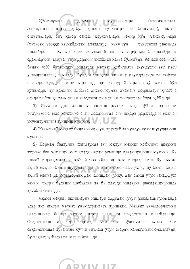 2)Маълумки, даволаш муассасалари, (касалхоналар, жароҳатланганларни қабул қилиш пунктлари ва бошқалар), электр станциялари, бир қатор саноат корхоналари, темир йўл транспортлари (хусусан узоққа қатнайдиган поездлар) куну-тун тўхтовсиз режимда ишлайди. Кечаси катта жисмоний энергия сарф қилиб ишлайдиган одамларнинг меҳнат унумдорлиги нисбатан катта бўлмайди. Кечаси соат 2:00 билан 4:00 ўртасидаги ишларда меҳнат қобилияти (кундузги энг паст унумдорликка) камаяди, бундай ташқари ишнинг унумдорлиги ва сифати пасаяди. Кундузги ишга қараганда эрта тонгда 2 баробар кўп хато г а йўл қўйилади. Бу ҳолатни албатта диспетчерлик хизмати ходимлари ҳисобга олади ва бошқа одамларни ха в фсизлиги уларни фаолиятига боғлиқ бўлади. 3) Инсонни дам олиш ва ишлаш режими вақт бўйича организм биоритмига мос келса истаган фаолиятида энг юқори даражадаги меҳнат унумдорлигига эришиш мумкин. 4) Жисмоний меҳнат билан кечқурун, эрталаб ва кундуз куни шуғулланиш мумкин. 5) Нормал бедорлик соатларида энг юқори меҳнат қобилият даврини эҳтиёж ёки ҳоҳишга мос ҳолда онгли равишда аралаштириши мумкин. Бу илмий тадқиқотлар ва ҳаётий тажрибаларда ҳам тасдиқланган. Бу аввало ақлий меҳнат билан шуғулланадиган ишчиларга тааллуқли, шу билан бирга ақлий меҳнатда унумдорлик дам олишдан (уйқу, дам олиш учун танаффус) кейин юқори бўлиши шубҳасиз ва бу одатда ишларни режалаштиришда ҳисобга олинади. Ақлий меҳнат ишчиларни ишлари олдидан тўғри режалаштирилганда улар энг юқори меҳнат унумдорлигига эришади. Меҳнат унумдорлигини сақлашнинг бошқа муҳим шарти рационал овқатланиш ҳисобланади. Овқатланиш керагидан ортиқча ёки кам бўлмаслиги керак. Кам овқатланишда организм кучни тиклаш учун етарли каллорияни ололмайди, бу меҳнат қобилиятини пасайтиради. 