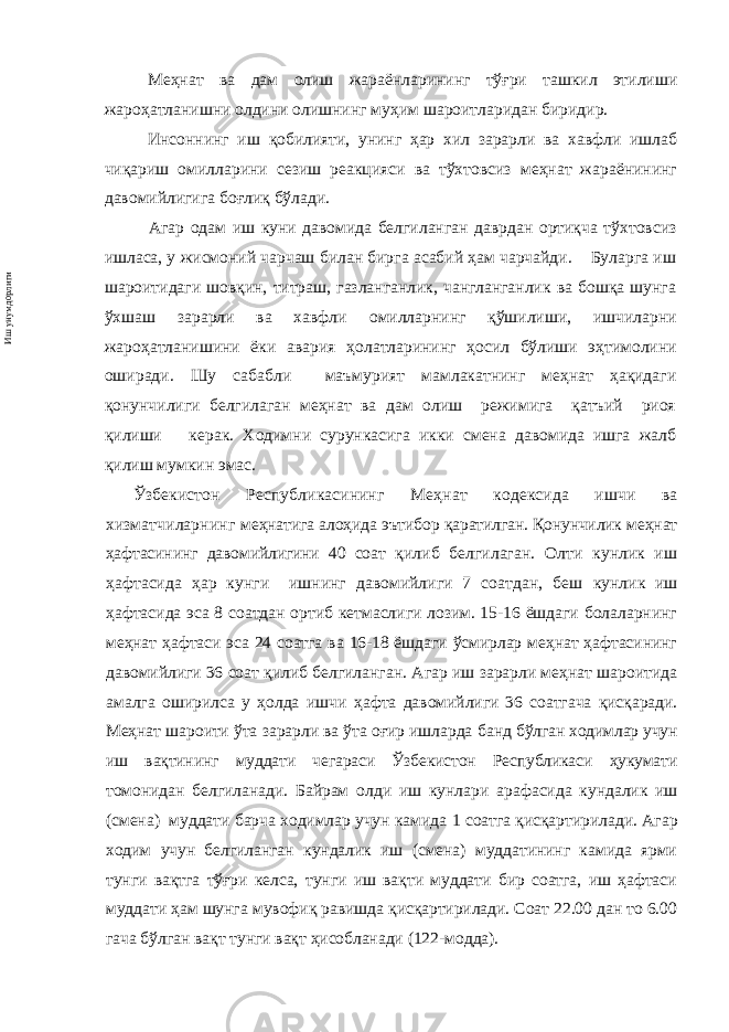 Меҳнат ва дам олиш жараёнларининг тўғри ташкил этилиши жароҳатланишни олдини олишнинг муҳим шароитларидан биридир. Инсоннинг иш қобилияти, унинг ҳар хил зарарли ва хавфли ишлаб чиқариш омилларини сезиш реакцияси ва тўхтовсиз меҳнат жараёнининг давомийлигига боғлиқ бўлади. Агар одам иш куни давомида белгиланган даврдан ортиқча тўхтовсиз ишласа, у жисмоний чарчаш билан бирга асабий ҳам чарчайди. Буларга иш шароитидаги шовқин, титраш, газланганлик, чангланганлик ва бошқа шунга ўхшаш зарарли ва хавфли омиллар нинг қўшилиши, ишчиларни жароҳатланишини ёки авария ҳолатларининг ҳосил бўлиши эҳтимолини оширади. Шу сабабли маъмурият мамлакатнинг меҳнат ҳақидаги қонунчилиги белгилаган меҳнат ва дам олиш режимига қатъий риоя қилиши керак. Ходимни сурункасига икки смена давомида ишга жалб қилиш мумкин эмас. Ўзбекистон Республикасининг М еҳнат кодексида ишчи ва хизматчиларнинг меҳнатига алоҳида эътибор қаратилган. Қонунчилик меҳнат ҳафтасининг давомийлигини 40 соат қилиб белгилаган. Олти кунлик иш ҳафтасида ҳар кунги ишнинг давомийлиги 7 соатдан, беш кунлик иш ҳафтасида эса 8 соатдан ортиб кетмаслиги лозим. 15-16 ёшдаги болаларнинг меҳнат ҳафтаси эса 24 соатга ва 16-18 ёшдаги ўсмирлар меҳнат ҳафтасининг давомийлиги 36 соат қилиб белгиланган. Агар иш зарарли меҳнат шароитида амалга оширилса у ҳолда ишчи ҳафта давомийлиги 36 соатгача қисқаради. Меҳнат шароити ўта зарарли ва ўта оғир ишларда банд бўлган ходимлар учун иш вақтининг муддати чегараси Ўзбекистон Республикаси ҳукумати томонидан белгиланади. Байрам олди иш кунлари арафасида кундалик иш (смена) муддати барча ходимлар учун камида 1 соатга қисқар тирил ади. Агар ходим учун белгиланган кундалик иш (смена) муддатининг камида ярми тунги вақтга тўғри келса, тунги иш вақти муддати бир соатга, иш ҳафтаси муддати ҳам шунга мувофиқ равишда қисқартирилади. Соат 22.00 дан то 6.00 гача бўлган вақт тунги вақт ҳисобланади (122 - модда).Иш унумдорлиги 