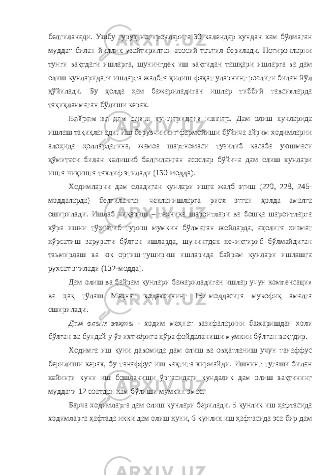 белгиланади. Ушбу гуруҳ ногиронларига 30 календар кундан кам бўлмаган муддат билан йиллик узайтирилган асосий таътил берилади. Ногиронларни тунги вақтдаги ишларга, шунингдек иш вақтидан ташқари ишларга ва дам олиш кунларидаги ишларга жалбга қилиш фақат уларнинг розлиги билан йўл қўйилади. Бу ҳолда ҳам бажариладиган ишлар тиббий тавсияларда тақиқланмаган бўлиши керак. Байрам ва дам олиш кунларидаги ишлар. Дам олиш кунларида ишлаш тақиқланади. Иш берувчининг фармойиши бўйича айрим ходимларни алоҳида ҳоллардагина, жамоа шартномаси тузилиб касаба уюшмаси қўмитаси билан келишиб белгиланган асослар бўйича дам олиш кунлари ишга чиқишга таклиф этилади (130-модда). Ходимларни дам оладиган кунлари ишга жалб этиш (220, 228, 245- моддаларда) белгиланган чекланишларга риоя этган ҳолда амалга оширилади. Ишлаб чиқариш – техника шароитлари ва бошқа шароитларга кўра ишни тўхтатиб туриш мумкин бўлмаган жойларда, аҳолига хизмат кўрсатиш зарурати бўлган ишларда, шунингдек кечиктириб бўлмайдиган таъмирлаш ва юк ортиш-тушириш ишларида байрам кунлари ишлашга рухсат этилади (132-модда). Дам олиш ва байрам кунлари бажариладиган ишлар учун компенсация ва ҳақ тўлаш Меҳнат кодексининг 157-моддасига мувофиқ амалга оширилади. Дам олиш вақти - ходим меҳнат вазифаларини бажаришдан холи бўлган ва бундай у ўз ихтиёрига кўра фойдаланиши мумкин бўлган вақтдир. Ходимга иш куни давомида дам олиш ва овқатланиш учун танаффус берилиши керак, бу танаффус иш вақтига кирмайди. Ишнинг тугаши билан кейинги куни иш бошланиши ўртасидаги кундалик дам олиш вақтининг муддати 12 соатдан кам бўлиши мумкин эмас. Барча ходимларга дам олиш кунлари берилади. 5 кунлик иш ҳафтасида ходимларга ҳафтада икки дам олиш куни, 6 кунлик иш ҳафтасида эса бир дам 