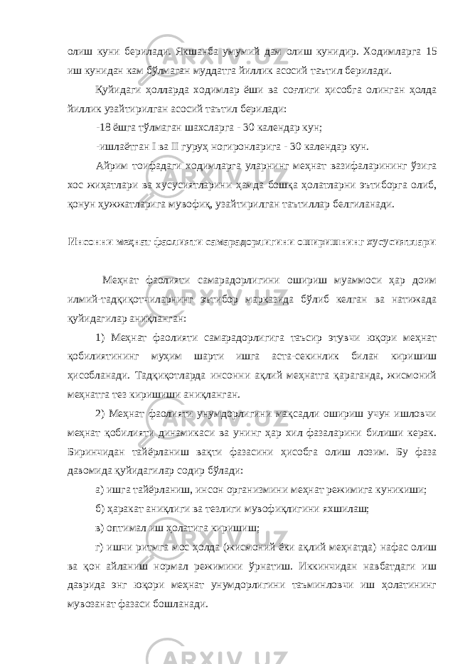 олиш куни берилади. Якшанба умумий дам олиш кунидир. Ходимларга 15 иш кунидан кам бўлмаган муддатга йиллик асосий таътил берилади. Қуйидаги ҳолларда ходимлар ёши ва соғлиги ҳисобга олинган ҳолда йиллик у зайтирилган асосий таътил берилади: - 18 ёшга тўлмаган шахсларга - 30 календар кун; -ишлаётган I ва II гуруҳ ногиронларига - 30 календар кун. Айрим тоифадаги ходимларга уларнинг меҳнат вазифаларининг ўзига хос жиҳатлари ва хусусиятларини ҳамда бошқа ҳолатларни эътиборга олиб, қонун ҳужжатларига мувофиқ, у зайтирилган таътиллар белгиланади. Инсонни меҳнат фаолияти самарадорлигини оширишнинг хусусиятлари Меҳнат фаолияти самарадорлигини ошириш муаммоси ҳар доим илмий-тадқиқотчиларнинг эътибор марказида бўлиб келган ва натижада қуйидагилар аниқланган: 1) Меҳнат фаолияти самарадорлигига таъсир этувчи юқори меҳнат қобилиятининг муҳим шарти ишга аста-секинлик билан киришиш ҳисобланади. Тадқиқотларда инсонни ақлий меҳнатга қараганда, жисмоний меҳнатга тез киришиши аниқланган. 2) Меҳнат фаолияти унумдорлигини мақсадли ошириш учун ишловчи меҳнат қобилияти динамикаси ва унинг ҳар хил фазаларини билиши керак. Биринчидан тайёрланиш вақти фазасини ҳисобга олиш лозим. Бу фаза давомида қуйидагилар содир бўлади: а) ишга тайёрланиш, инсон организмини меҳнат режимига куникиши; б) ҳаракат аниқлиги ва тезлиги мувофиқлигини яхшилаш; в) оптимал иш ҳолатига киришиш; г) ишчи ритмга мос ҳолда (жисмоний ёки ақлий меҳнатда) нафас олиш ва қон айланиш нормал режимини ўрнатиш. Иккинчидан навбатдаги иш даврида энг юқори меҳнат унумдорлигини таъминловчи иш ҳолатининг мувозанат фазаси бошланади. 