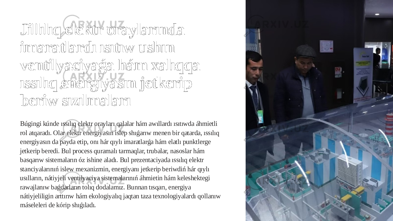 Jillılıq elektr oraylarında imaratlardı ısıtıw ushın ventilyaciyaǵa hám xalıqqa ıssılıq energiyasın jetkerip beriw sızılmaları Búgingi kúnde ıssılıq elektr orayları qalalar hám awıllardı ısıtıwda áhmietli rol atqaradı. Olar elektr energiyasın islep shıǵarıw menen bir qatarda, ıssılıq energiyasın da payda etip, onı hár qıylı imaratlarǵa hám elatlı punktlerge jetkerip beredi. Bul process quramalı tarmaqlar, trubalar, nasoslar hám basqarıw sistemaların óz ishine aladı. Bul prezentaciyada ıssılıq elektr stanciyalarınıń islew mexanizmin, energiyanı jetkerip beriwdiń hár qıylı usılların, nátiyjeli ventilyaciya sistemalarınıń áhmietin hám keleshektegi rawajlanıw baǵdarların tolıq dodalamız. Bunnan tısqarı, energiya nátiyjeliligin arttırıw hám ekologiyalıq jaqtan taza texnologiyalardı qollanıw máseleleri de kórip shıǵıladı. 