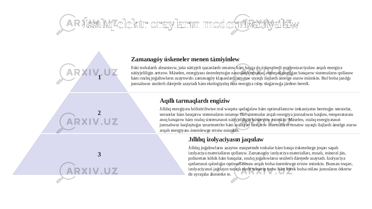 Íssılıq elektr orayların modernizaciyalaw 1 Zamanagóy úskeneler menen támiyinlew Eski trubalardı almastırıw, jańa nátiyjeli qazanlardı ornatıw hám basqa da úskenelerdi modernizaciyalaw arqalı energiya nátiyjeliligin arttırıw. Máselen, energiyanı únemleytuǵın nasoslardı ornatıw, avtomatlastırılǵan basqarıw sistemaların qollanıw hám ıssılıq joǵaltıwların azaytıwshı zamanagóy klapanlardı ornatıw sıyaqlı ilajlardı ámelge asırıw múmkin. Bul bolsa janılǵı jumsalıwın sezilerli dárejede azaytadı hám ekologiyalıq taza energiya islep shıǵarıwǵa járdem beredi. 2 Aqıllı tarmaqlardı engiziw Jıllılıq energiyası bólistiriliwine real waqıtta qadaǵalaw hám optimallastırıw imkaniyatın beretuǵın sensorlar, sensorlar hám basqarıw sistemaların ornatıw. Bul sistemalar arqalı energiya jumsalıwın baqlaw, temperaturanı anıq basqarıw hám ıssılıq sistemasınıń nátiyjeliligin kúsheytiw múmkin. Máselen, ıssılıq energiyasınıń jumsalıwın baqlaytuǵın smartmetrler hám aralıqtan basqarıw sistemaların ornatıw sıyaqlı ilajlardı ámelge asırıw arqalı energiyanı únemlewge erisiw múmkin. 3 Jıllılıq izolyaciyasın jaqsılaw Jıllılıq joǵaltıwların azaytıw maqsetinde trubalar hám basqa úskenelerge joqarı sapalı izolyaciya materialların qollanıw. Zamanagóy izolyaciya materialları, mısalı, mineral jún, poliuretan kóbik hám basqalar, ıssılıq joǵaltıwların sezilerli dárejede azaytadı. Izolyaciya qatlamınıń qalınlıǵın optimallastırıw arqalı bolsa únemlewge erisiw múmkin. Bunnan tısqarı, izolyaciyanıń jaǵdayın turaqlı túrde tekserip turiw hám kerek bolsa ońlaw jumısların ótkeriw de ayrıqsha áhmietke ie. 