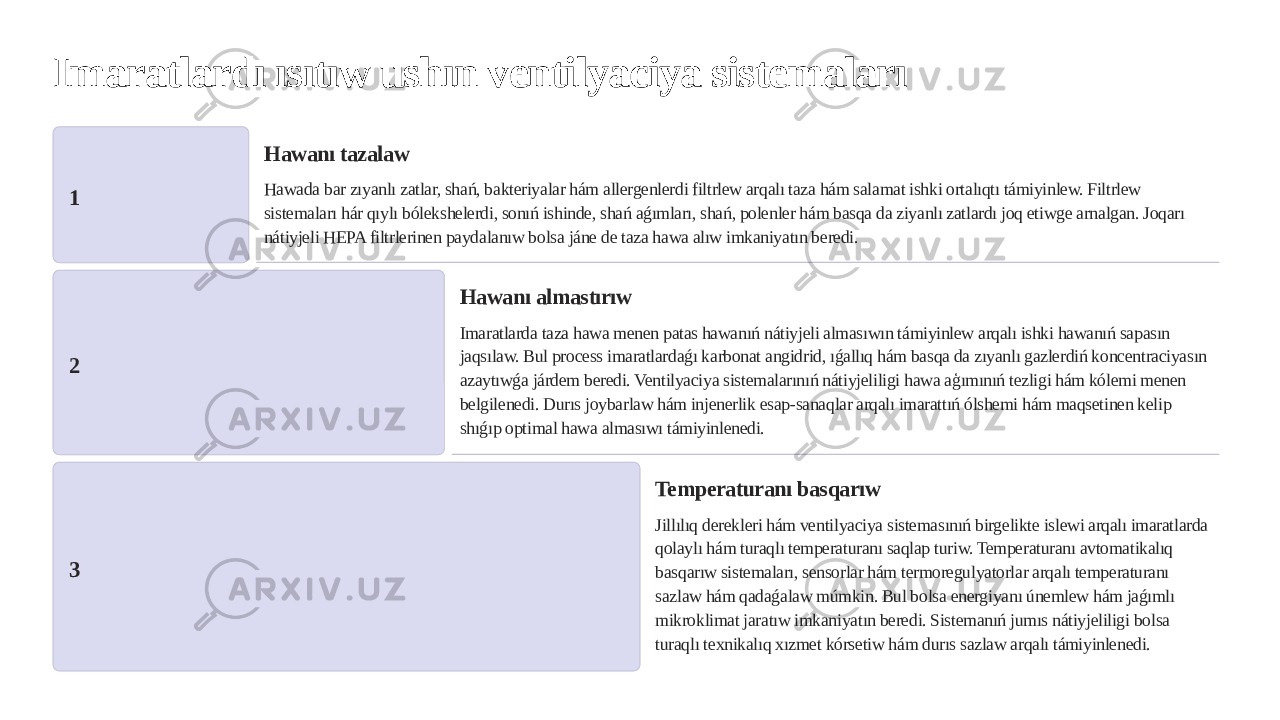 Imaratlardı ısıtıw ushın ventilyaciya sistemaları 1 Hawanı tazalaw Hawada bar zıyanlı zatlar, shań, bakteriyalar hám allergenlerdi filtrlew arqalı taza hám salamat ishki ortalıqtı támiyinlew. Filtrlew sistemaları hár qıylı bólekshelerdi, sonıń ishinde, shań aǵımları, shań, polenler hám basqa da ziyanlı zatlardı joq etiwge arnalgan. Joqarı nátiyjeli HEPA filtrlerinen paydalanıw bolsa jáne de taza hawa alıw imkaniyatın beredi. 2 Hawanı almastırıw Imaratlarda taza hawa menen patas hawanıń nátiyjeli almasıwın támiyinlew arqalı ishki hawanıń sapasın jaqsılaw. Bul process imaratlardaǵı karbonat angidrid, ıǵallıq hám basqa da zıyanlı gazlerdiń koncentraciyasın azaytıwǵa járdem beredi. Ventilyaciya sistemalarınıń nátiyjeliligi hawa aģımınıń tezligi hám kólemi menen belgilenedi. Durıs joybarlaw hám injenerlik esap-sanaqlar arqalı imarattıń ólshemi hám maqsetinen kelip shıǵıp optimal hawa almasıwı támiyinlenedi. 3 Temperaturanı basqarıw Jillılıq derekleri hám ventilyaciya sistemasınıń birgelikte islewi arqalı imaratlarda qolaylı hám turaqlı temperaturanı saqlap turiw. Temperaturanı avtomatikalıq basqarıw sistemaları, sensorlar hám termoregulyatorlar arqalı temperaturanı sazlaw hám qadaǵalaw múmkin. Bul bolsa energiyanı únemlew hám jaǵımlı mikroklimat jaratıw imkaniyatın beredi. Sistemanıń jumıs nátiyjeliligi bolsa turaqlı texnikalıq xızmet kórsetiw hám durıs sazlaw arqalı támiyinlenedi. 