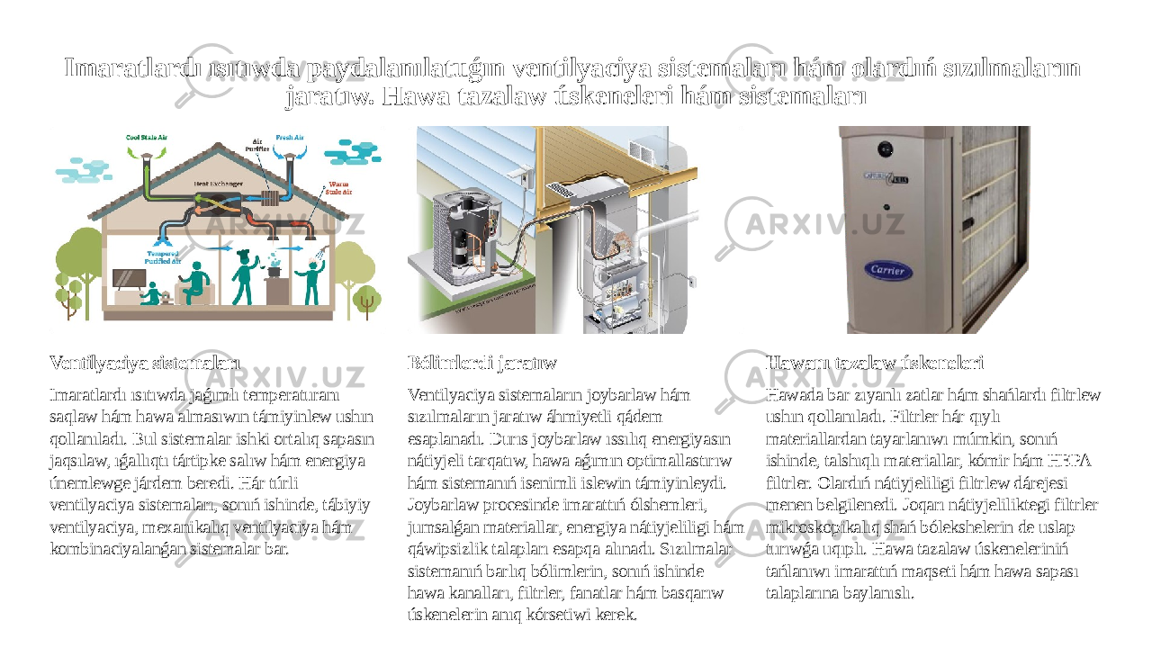 Imaratlardı ısıtıwda paydalanılatuǵın ventilyaciya sistemaları hám olardıń sızılmaların jaratıw. Hawa tazalaw úskeneleri hám sistemaları Ventilyaciya sistemaları Imaratlardı ısıtıwda jaǵımlı temperaturanı saqlaw hám hawa almasıwın támiyinlew ushın qollanıladı. Bul sistemalar ishki ortalıq sapasın jaqsılaw, ıǵallıqtı tártipke salıw hám energiya únemlewge járdem beredi. Hár túrli ventilyaciya sistemaları, sonıń ishinde, tábiyiy ventilyaciya, mexanikalıq ventilyaciya hám kombinaciyalanǵan sistemalar bar. Bólimlerdi jaratıw Ventilyaciya sistemaların joybarlaw hám sızılmaların jaratıw áhmiyetli qádem esaplanadı. Durıs joybarlaw ıssılıq energiyasın nátiyjeli tarqatıw, hawa aǵımın optimallastırıw hám sistemanıń isenimli islewin támiyinleydi. Joybarlaw procesinde imarattıń ólshemleri, jumsalǵan materiallar, energiya nátiyjeliligi hám qáwipsizlik talapları esapqa alınadı. Sızılmalar sistemanıń barlıq bólimlerin, sonıń ishinde hawa kanalları, filtrler, fanatlar hám basqarıw úskenelerin anıq kórsetiwi kerek. Hawanı tazalaw úskeneleri Hawada bar zıyanlı zatlar hám shańlardı filtrlew ushın qollanıladı. Filtrler hár qıylı materiallardan tayarlanıwı múmkin, sonıń ishinde, talshıqlı materiallar, kómir hám HEPA filtrler. Olardıń nátiyjeliligi filtrlew dárejesi menen belgilenedi. Joqarı nátiyjeliliktegi filtrler mikroskopikalıq shań bólekshelerin de uslap turıwǵa uqıplı. Hawa tazalaw úskeneleriniń tańlanıwı imarattıń maqseti hám hawa sapası talaplarına baylanıslı. 