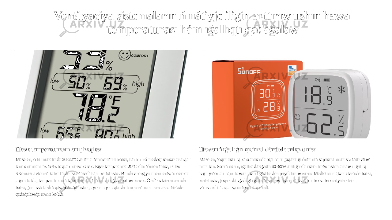 Ventilyaciya sistemalarınıń nátiyjeliligin arttırıw ushın hawa temperaturası hám ıǵallıqtı qadaǵalaw Hawa temperaturasın anıq baqlaw Máselen, ofis imaratında 20-22°C optimal temperatura bolsa, hár bir bólmedegi sensorlar arqalı temperaturanı úzliksiz baqlap barıw kerek. Eger temperatura 20°C dan tómen tússe, ısıtıw sisteması avtomatikalıq túrde iske túsedi hám kerisinshe. Bunda energiya únemleniwin esapqa alǵan halda, temperaturanıń terbelisleri minimal dárejede bolıwı kerek. Óndiris kárxanasında bolsa, jumısshılardıń qáwipsizligi ushın, ayırım aymaqlarda temperaturanı basqasha tárizde qadaǵalawǵa tuwra keledi. Hawanıń ıǵallıǵın optimal dárejede uslap turiw Máselen, toqımashılıq kárxanasında ıǵallıqtıń joqarılıǵı ónimniń sapasına unamsız tásir etiwi múmkin. Sonıń ushın, ıǵallıq dárejesin 40-60% aralıǵında uslap turiw ushın arnawlı ıǵallıq regulyatorları hám hawanı keptirgishlerden paydalanıw zárúr. Medicina mákemelerinde bolsa, kerisinshe, joqarı dárejedegi ıǵallıqtı saqlaw usınıs etiledi, bul bolsa bakteriyalar hám viruslardıń tarqalıwına tosqınlıq etedi. 