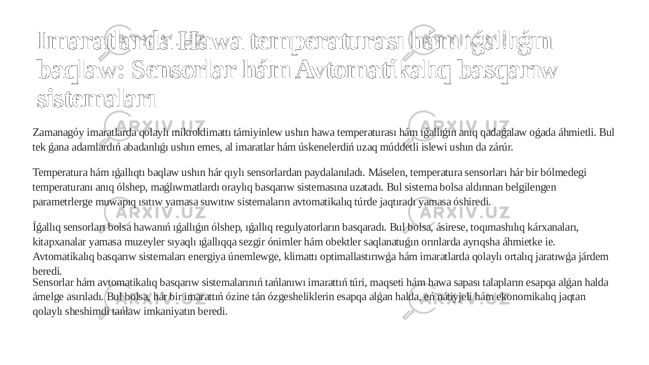 Imaratlarda Hawa temperaturası hám ıǵallıǵın baqlaw: Sensorlar hám Avtomatikalıq basqarıw sistemaları Zamanagóy imaratlarda qolaylı mikroklimattı támiyinlew ushın hawa temperaturası hám ıǵallıǵın anıq qadaǵalaw oǵada áhmietli. Bul tek ǵana adamlardıń abadanlıǵı ushın emes, al imaratlar hám úskenelerdiń uzaq múddetli islewi ushın da zárúr. Temperatura hám ıǵallıqtı baqlaw ushın hár qıylı sensorlardan paydalanıladı. Máselen, temperatura sensorları hár bir bólmedegi temperaturanı anıq ólshep, maǵlıwmatlardı oraylıq basqarıw sistemasına uzatadı. Bul sistema bolsa aldınnan belgilengen parametrlerge muwapıq ısıtıw yamasa suwıtıw sistemaların avtomatikalıq túrde jaqtıradı yamasa óshiredi. Íǵallıq sensorları bolsa hawanıń ıǵallıǵın ólshep, ıǵallıq regulyatorların basqaradı. Bul bolsa, ásirese, toqımashılıq kárxanaları, kitapxanalar yamasa muzeyler sıyaqlı ıǵallıqqa sezgir ónimler hám obektler saqlanatuǵın orınlarda ayrıqsha áhmietke ie. Avtomatikalıq basqarıw sistemaları energiya únemlewge, klimattı optimallastırıwǵa hám imaratlarda qolaylı ortalıq jaratıwǵa járdem beredi. Sensorlar hám avtomatikalıq basqarıw sistemalarınıń tańlanıwı imarattıń túri, maqseti hám hawa sapası talapların esapqa alǵan halda ámelge asırıladı. Bul bolsa, hár bir imarattıń ózine tán ózgesheliklerin esapqa alǵan halda, eń nátiyjeli hám ekonomikalıq jaqtan qolaylı sheshimdi tańlaw imkaniyatın beredi. 