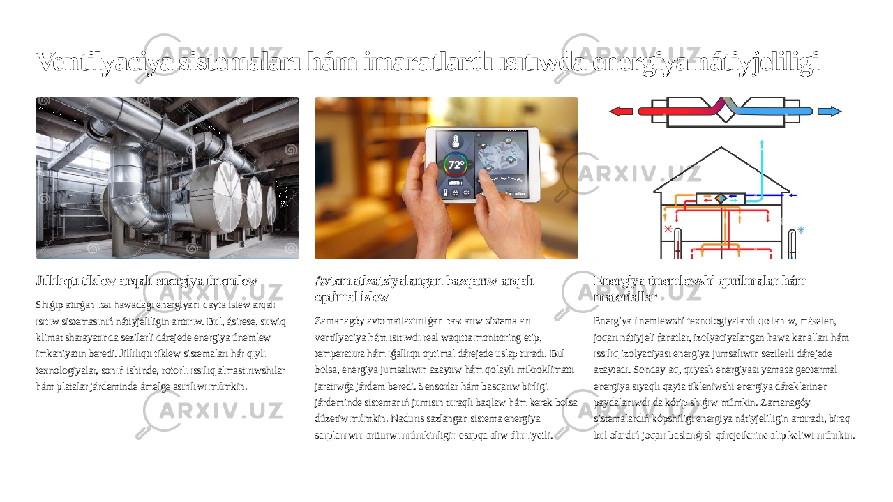 Ventilyaciya sistemaları hám imaratlardı ısıtıwda energiya nátiyjeliligi Jıllılıqtı tiklew arqalı energiya únemlew Shıǵıp atırǵan ıssı hawadaǵı energiyanı qayta islew arqalı ısıtıw sistemasınıń nátiyjeliligin arttırıw. Bul, ásirese, suwiq klimat sharayatında sezilerli dárejede energiya únemlew imkaniyatın beredi. Jillılıqtı tiklew sistemaları hár qıylı texnologiyalar, sonıń ishinde, rotorlı ıssılıq almastırıwshılar hám platalar járdeminde ámelge asırılıwı múmkin. Avtomatizatsiyalangan basqarıw arqalı optimal islew Zamanagóy avtomatlastırılǵan basqarıw sistemaları ventilyaciya hám ısıtıwdı real waqıtta monitoring etip, temperatura hám ıǵallıqtı optimal dárejede uslap turadı. Bul bolsa, energiya jumsalıwın azaytıw hám qolaylı mikroklimattı jaratıwǵa járdem beredi. Sensorlar hám basqarıw birligi járdeminde sistemanıń jumısın turaqlı baqlaw hám kerek bolsa dúzetiw múmkin. Nadurıs sazlangan sistema energiya sarplanıwın arttırıwı múmkinligin esapqa alıw áhmiyetli. Energiya únemlewshi qurilmalar hám materiallar Energiya únemlewshi texnologiyalardı qollanıw, máselen, joqarı nátiyjeli fanatlar, izolyaciyalangan hawa kanalları hám ıssılıq izolyaciyası energiya jumsalıwın sezilerli dárejede azaytadı. Sonday-aq, quyash energiyası yamasa geotermal energiya sıyaqlı qayta tikleniwshi energiya dáreklerinen paydalanıwdı da kórip shıǵıw múmkin. Zamanagóy sistemalardıń kópshiligi energiya nátiyjeliligin arttıradı, biraq bul olardıń joqarı baslanǵısh qárejetlerine alıp keliwi múmkin. 