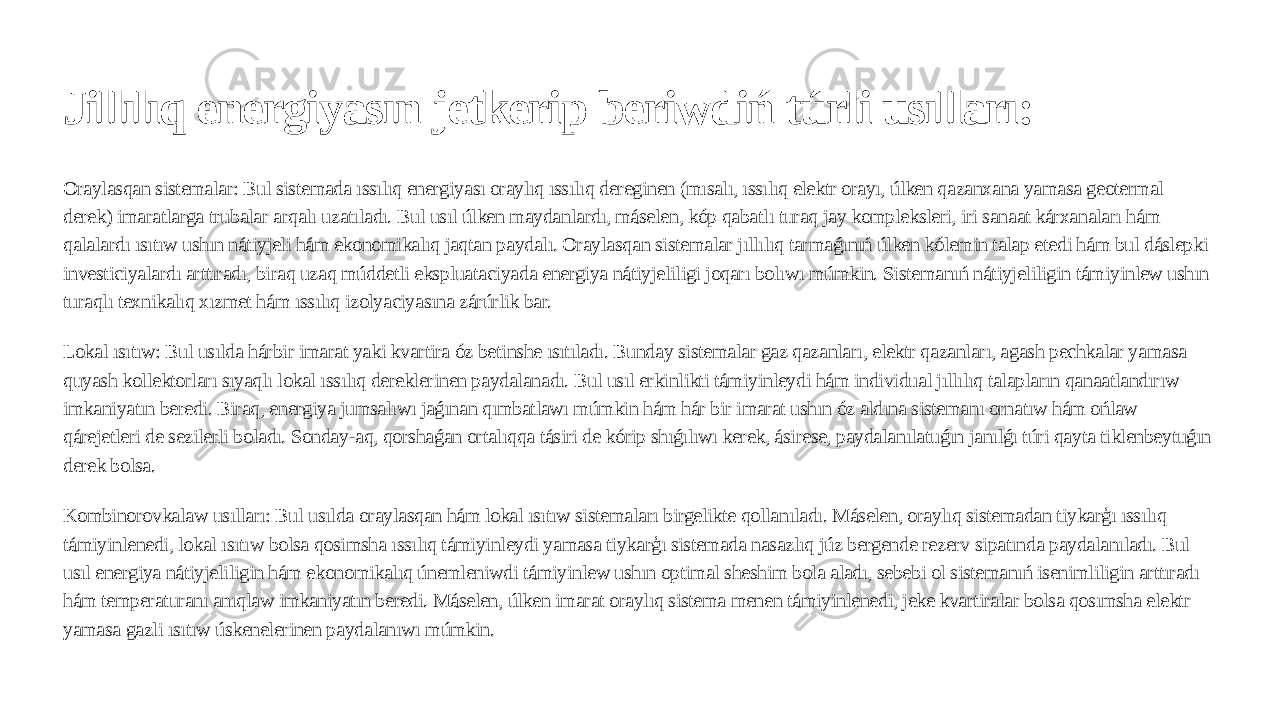 Jillılıq energiyasın jetkerip beriwdiń túrli usılları: Oraylasqan sistemalar: Bul sistemada ıssılıq energiyası oraylıq ıssılıq dereginen (mısalı, ıssılıq elektr orayı, úlken qazanxana yamasa geotermal derek) imaratlarga trubalar arqalı uzatıladı. Bul usıl úlken maydanlardı, máselen, kóp qabatlı turaq jay kompleksleri, iri sanaat kárxanaları hám qalalardı ısıtıw ushın nátiyjeli hám ekonomikalıq jaqtan paydalı. Oraylasqan sistemalar jıllılıq tarmaǵınıń úlken kólemin talap etedi hám bul dáslepki investiciyalardı arttıradı, biraq uzaq múddetli ekspluataciyada energiya nátiyjeliligi joqarı bolıwı múmkin. Sistemanıń nátiyjeliligin támiyinlew ushın turaqlı texnikalıq xızmet hám ıssılıq izolyaciyasına zárúrlik bar. Lokal ısıtıw: Bul usılda hárbir imarat yaki kvartira óz betinshe ısıtıladı. Bunday sistemalar gaz qazanları, elektr qazanları, agash pechkalar yamasa quyash kollektorları sıyaqlı lokal ıssılıq dereklerinen paydalanadı. Bul usıl erkinlikti támiyinleydi hám individual jıllılıq talapların qanaatlandırıw imkaniyatın beredi. Biraq, energiya jumsalıwı jaǵınan qımbatlawı múmkin hám hár bir imarat ushın óz aldına sistemanı ornatıw hám ońlaw qárejetleri de sezilerli boladı. Sonday-aq, qorshaǵan ortalıqqa tásiri de kórip shıǵılıwı kerek, ásirese, paydalanılatuǵın janılǵı túri qayta tiklenbeytuǵın derek bolsa. Kombinorovkalaw usılları: Bul usılda oraylasqan hám lokal ısıtıw sistemaları birgelikte qollanıladı. Máselen, oraylıq sistemadan tiykarģı ıssılıq támiyinlenedi, lokal ısıtıw bolsa qosimsha ıssılıq támiyinleydi yamasa tiykarģı sistemada nasazlıq júz bergende rezerv sipatında paydalanıladı. Bul usıl energiya nátiyjeliligin hám ekonomikalıq únemleniwdi támiyinlew ushın optimal sheshim bola aladı, sebebi ol sistemanıń isenimliligin arttıradı hám temperaturanı anıqlaw imkaniyatın beredi. Máselen, úlken imarat oraylıq sistema menen támiyinlenedi, jeke kvartiralar bolsa qosımsha elektr yamasa gazli ısıtıw úskenelerinen paydalanıwı múmkin. 