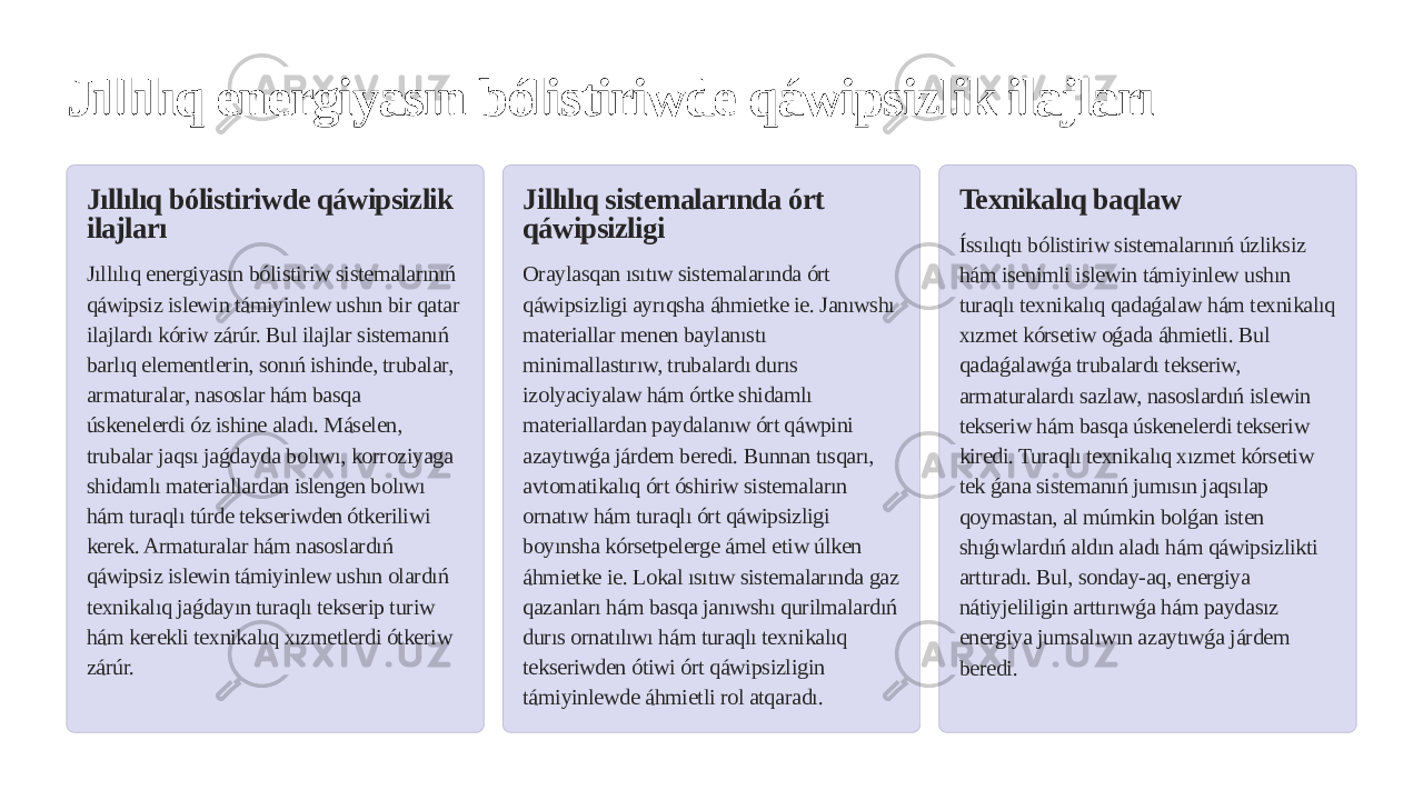 Jıllılıq energiyasın bólistiriwde qáwipsizlik ilajları Jıllılıq bólistiriwde qáwipsizlik ilajları Jıllılıq energiyasın bólistiriw sistemalarınıń qáwipsiz islewin támiyinlew ushın bir qatar ilajlardı kóriw zárúr. Bul ilajlar sistemanıń barlıq elementlerin, sonıń ishinde, trubalar, armaturalar, nasoslar hám basqa úskenelerdi óz ishine aladı. Máselen, trubalar jaqsı jaǵdayda bolıwı, korroziyaga shidamlı materiallardan islengen bolıwı hám turaqlı túrde tekseriwden ótkeriliwi kerek. Armaturalar hám nasoslardıń qáwipsiz islewin támiyinlew ushın olardıń texnikalıq jaǵdayın turaqlı tekserip turiw hám kerekli texnikalıq xızmetlerdi ótkeriw zárúr. Jillılıq sistemalarında órt qáwipsizligi Oraylasqan ısıtıw sistemalarında órt qáwipsizligi ayrıqsha áhmietke ie. Janıwshı materiallar menen baylanıstı minimallastırıw, trubalardı durıs izolyaciyalaw hám órtke shidamlı materiallardan paydalanıw órt qáwpini azaytıwǵa járdem beredi. Bunnan tısqarı, avtomatikalıq órt óshiriw sistemaların ornatıw hám turaqlı órt qáwipsizligi boyınsha kórsetpelerge ámel etiw úlken áhmietke ie. Lokal ısıtıw sistemalarında gaz qazanları hám basqa janıwshı qurilmalardıń durıs ornatılıwı hám turaqlı texnikalıq tekseriwden ótiwi órt qáwipsizligin támiyinlewde áhmietli rol atqaradı. Texnikalıq baqlaw Íssılıqtı bólistiriw sistemalarınıń úzliksiz hám isenimli islewin támiyinlew ushın turaqlı texnikalıq qadaǵalaw hám texnikalıq xızmet kórsetiw oǵada áhmietli. Bul qadaǵalawǵa trubalardı tekseriw, armaturalardı sazlaw, nasoslardıń islewin tekseriw hám basqa úskenelerdi tekseriw kiredi. Turaqlı texnikalıq xızmet kórsetiw tek ǵana sistemanıń jumısın jaqsılap qoymastan, al múmkin bolǵan isten shıǵıwlardıń aldın aladı hám qáwipsizlikti arttıradı. Bul, sonday-aq, energiya nátiyjeliligin arttırıwǵa hám paydasız energiya jumsalıwın azaytıwǵa járdem beredi. 