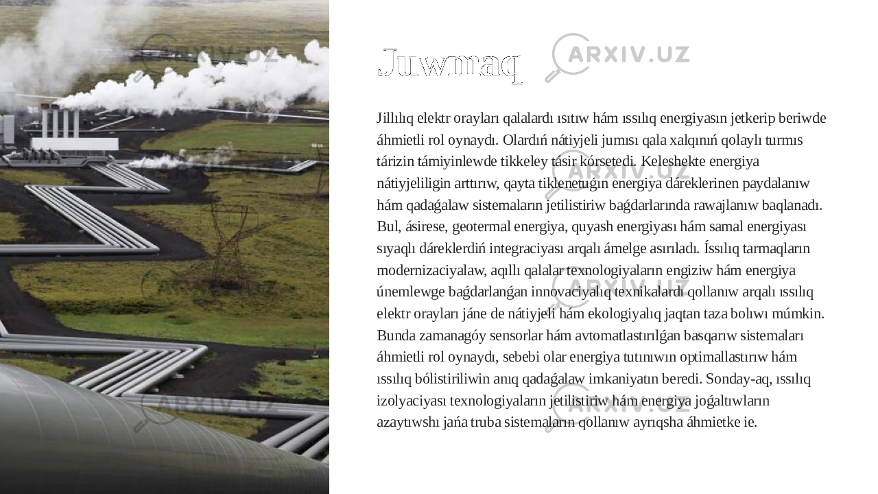 Juwmaq Jillılıq elektr orayları qalalardı ısıtıw hám ıssılıq energiyasın jetkerip beriwde áhmietli rol oynaydı. Olardıń nátiyjeli jumısı qala xalqınıń qolaylı turmıs tárizin támiyinlewde tikkeley tásir kórsetedi. Keleshekte energiya nátiyjeliligin arttırıw, qayta tiklenetuǵın energiya dáreklerinen paydalanıw hám qadaǵalaw sistemaların jetilistiriw baǵdarlarında rawajlanıw baqlanadı. Bul, ásirese, geotermal energiya, quyash energiyası hám samal energiyası sıyaqlı dáreklerdiń integraciyası arqalı ámelge asırıladı. Íssılıq tarmaqların modernizaciyalaw, aqıllı qalalar texnologiyaların engiziw hám energiya únemlewge baǵdarlanǵan innovaciyalıq texnikalardı qollanıw arqalı ıssılıq elektr orayları jáne de nátiyjeli hám ekologiyalıq jaqtan taza bolıwı múmkin. Bunda zamanagóy sensorlar hám avtomatlastırılǵan basqarıw sistemaları áhmietli rol oynaydı, sebebi olar energiya tutınıwın optimallastırıw hám ıssılıq bólistiriliwin anıq qadaǵalaw imkaniyatın beredi. Sonday-aq, ıssılıq izolyaciyası texnologiyaların jetilistiriw hám energiya joǵaltıwların azaytıwshı jańa truba sistemaların qollanıw ayrıqsha áhmietke ie. 