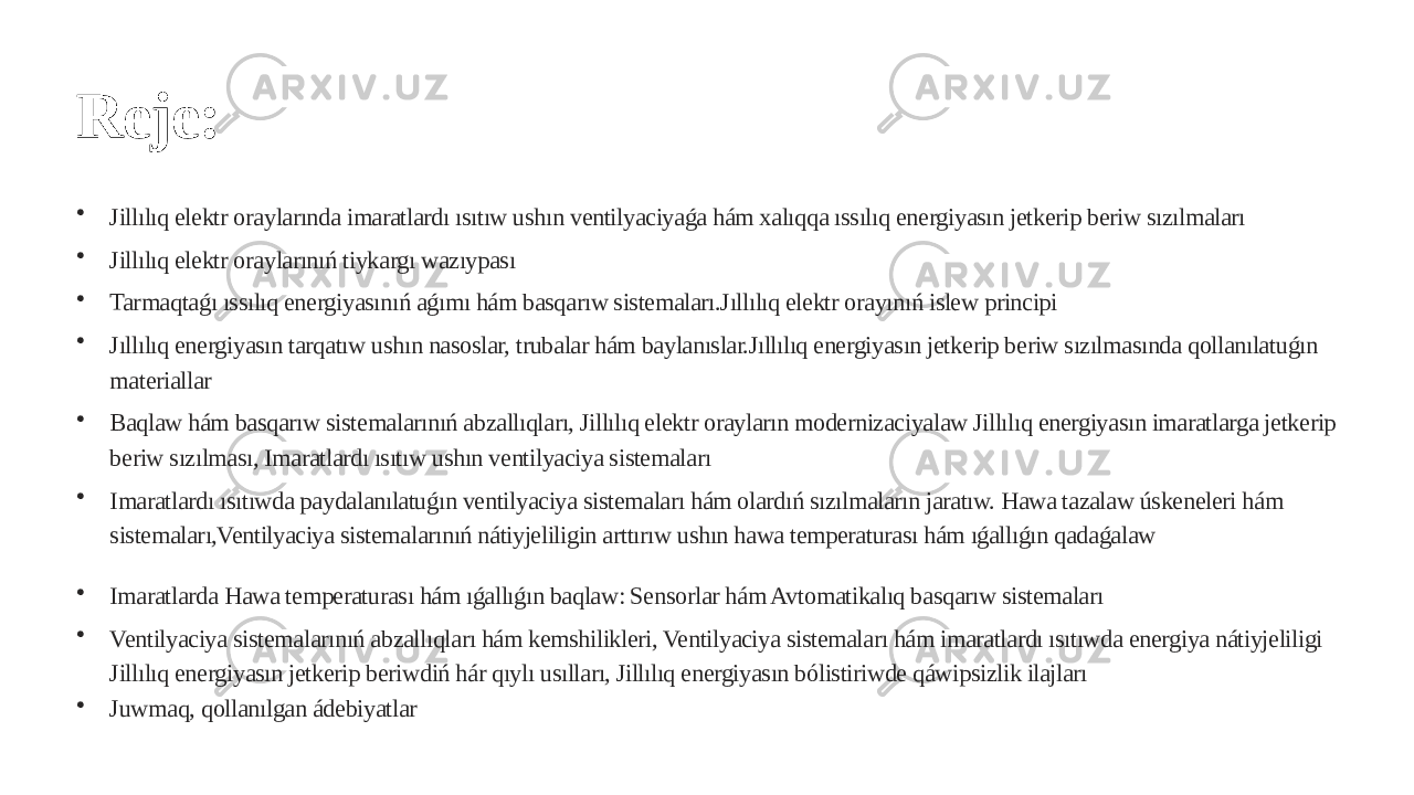 Reje: • Jillılıq elektr oraylarında imaratlardı ısıtıw ushın ventilyaciyaǵa hám xalıqqa ıssılıq energiyasın jetkerip beriw sızılmaları • Jillılıq elektr oraylarınıń tiykargı wazıypası • Tarmaqtaǵı ıssılıq energiyasınıń aǵımı hám basqarıw sistemaları.Jıllılıq elektr orayınıń islew principi • Jıllılıq energiyasın tarqatıw ushın nasoslar, trubalar hám baylanıslar.Jıllılıq energiyasın jetkerip beriw sızılmasında qollanılatuǵın materiallar • Baqlaw hám basqarıw sistemalarınıń abzallıqları, Jillılıq elektr orayların modernizaciyalaw Jillılıq energiyasın imaratlarga jetkerip beriw sızılması, Imaratlardı ısıtıw ushın ventilyaciya sistemaları • Imaratlardı ısıtıwda paydalanılatuǵın ventilyaciya sistemaları hám olardıń sızılmaların jaratıw. Hawa tazalaw úskeneleri hám sistemaları,Ventilyaciya sistemalarınıń nátiyjeliligin arttırıw ushın hawa temperaturası hám ıǵallıǵın qadaǵalaw • Imaratlarda Hawa temperaturası hám ıǵallıǵın baqlaw: Sensorlar hám Avtomatikalıq basqarıw sistemaları • Ventilyaciya sistemalarınıń abzallıqları hám kemshilikleri, Ventilyaciya sistemaları hám imaratlardı ısıtıwda energiya nátiyjeliligi Jillılıq energiyasın jetkerip beriwdiń hár qıylı usılları, Jillılıq energiyasın bólistiriwde qáwipsizlik ilajları • Juwmaq, qollanılgan ádebiyatlar 