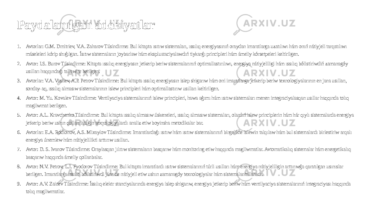 Paydalanılgan ádebiyatlar 1. Avtorlar: G.M. Dmitriev, V.A. Zaharov Túsindirme: Bul kitapta ısıtıw sistemaları, ıssılıq energiyasınıń oraydan imaratlarga uzatılıwı hám onıń nátiyjeli tarqatılıwı máseleleri kórip shıǵılgan. Ísıtıw sistemaların joybarlaw hám ekspluataciyalawdıń tiykarǵı principleri hám ámeliy kórsetpeleri keltirilgen. 2. Avtor: I.S. Burov Túsindirme: Kitapta ıssılıq energiyasın jetkerip beriw sistemalarınıń optimallastırılıwı, energiya nátiyjeliligi hám ıssılıq bólistiriwdiń zamanagóy usılları haqqındaǵı tallawlar berilgen. 3. Avtorlar: V.A. Vasilev, A.P. Petrov Túsindirme: Bul kitapta ıssılıq energiyasın islep shigarıw hám oni imaratlarga jetkerip beriw texnologiyalarının en jana usılları, sonday-aq, ıssılıq almasıw sistemalarının islew principleri hám optimallastırıw usılları keltirilgen. 4. Avtor: M. Yu. Kovalev Túsindirme: Ventilyaciya sistemalarınıń islew principleri, hawa aģımı hám ısıtıw sistemaları menen integraciyalasqan usıllar haqqında tolıq magliwmat berilgen. 5. Avtor: A.L. Kravchenko Túsindirme: Bul kitapta ıssılıq almasıw úskeneleri, ıssılıq almasıw sistemaları, olardıń islew principlerin hám hár qıylı sistemalarda energiya jetkerip beriw ushın qollanılatuģın texnologiyalardı analiz etiw boyinsha metodikalar bar. 6. Avtorlar: E.A. Rodionov, A.S. Mixaylov Túsindirme: Imaratlardaǵı ısıtıw hám ısıtıw sistemalarınıń birgelikte islewin talqılaw hám bul sistemalardı birlestiriw arqalı energiya únemlew hám nátiyjelilikti arttırıw usılları. 7. Avtor: D. S. Ivanov Túsindirme: Oraylasqan jılıtıw sistemaların basqarıw hám monitoring etiw haqqında magliwmatlar. Avtomatikalıq sistemalar hám energetikalıq basqarıw haqqında ámeliy qollanbalar. 8. Avtor: N.V. Petrov, L.I. Fyodorov Túsindirme: Bul kitapta imaratlardı ısıtıw sistemalarınıń túrli usılları hám energiya nátiyjeliligin arttırıwǵa qaratılgan usınıslar berilgen. Imaratlarǵa ıssılıq bólistiriwdi jáne de nátiyjeli etiw ushın zamanagóy texnologiyalar hám sistemalar tallanadı. 9. Avtor: A.V. Zaicev Túsindirme: Íssılıq elektr stanciyalarında energiya islep shigarıw, energiya jetkerip beriw hám ventilyaciya sistemalarınıń integraciyası haqqında tolıq magliwmatlar. 