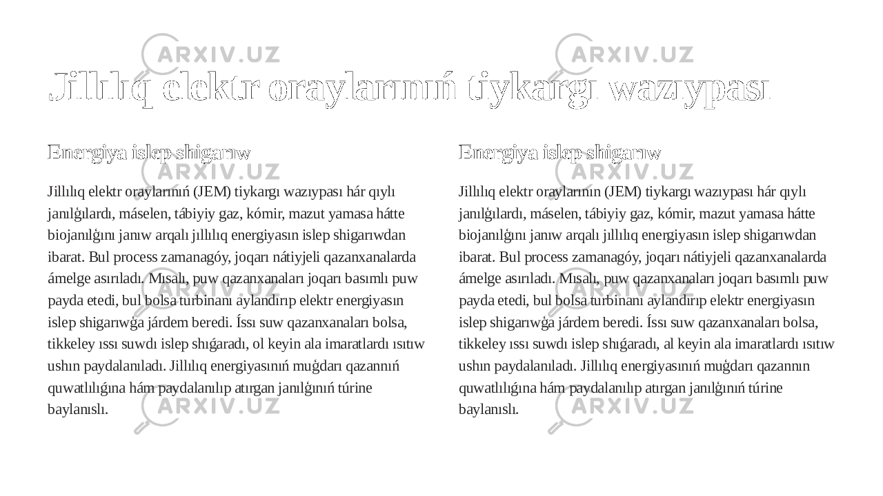 Jillılıq elektr oraylarınıń tiykargı wazıypası Energiya islep shigarıw Jillılıq elektr oraylarınıń (JEM) tiykargı wazıypası hár qıylı janılģılardı, máselen, tábiyiy gaz, kómir, mazut yamasa hátte biojanılģını janıw arqalı jıllılıq energiyasın islep shigarıwdan ibarat. Bul process zamanagóy, joqarı nátiyjeli qazanxanalarda ámelge asırıladı. Mısalı, puw qazanxanaları joqarı basımlı puw payda etedi, bul bolsa turbinanı aylandırıp elektr energiyasın islep shigarıwģa járdem beredi. Íssı suw qazanxanaları bolsa, tikkeley ıssı suwdı islep shıǵaradı, ol keyin ala imaratlardı ısıtıw ushın paydalanıladı. Jillılıq energiyasınıń muģdarı qazannıń quwatlılıǵına hám paydalanılıp atırgan janılģınıń túrine baylanıslı. Energiya islep shigarıw Jillılıq elektr oraylarının (JEM) tiykargı wazıypası hár qıylı janılģılardı, máselen, tábiyiy gaz, kómir, mazut yamasa hátte biojanılģını janıw arqalı jıllılıq energiyasın islep shigarıwdan ibarat. Bul process zamanagóy, joqarı nátiyjeli qazanxanalarda ámelge asırıladı. Mısalı, puw qazanxanaları joqarı basımlı puw payda etedi, bul bolsa turbinanı aylandırıp elektr energiyasın islep shigarıwģa járdem beredi. Íssı suw qazanxanaları bolsa, tikkeley ıssı suwdı islep shıǵaradı, al keyin ala imaratlardı ısıtıw ushın paydalanıladı. Jillılıq energiyasınıń muģdarı qazannın quwatlılıǵına hám paydalanılıp atırgan janılģınıń túrine baylanıslı. 