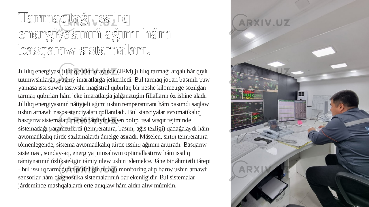 Tarmaqtaǵı ıssılıq energiyasınıń aǵımı hám basqarıw sistemaları. Jıllılıq energiyası jıllılıq elektr orayınan (JEM) jıllılıq tarmaǵı arqalı hár qıylı tutınıwshılarǵa, yaǵnıy imaratlarǵa jetkeriledi. Bul tarmaq joqarı basımlı puw yamasa ıssı suwdı tasıwshı magistral qubırlar, bir neshe kilometrge sozılǵan tarmaq qubırları hám jeke imaratlarǵa jalǵanatuǵın filialların óz ishine aladı. Jıllılıq energiyasınıń nátiyjeli aǵımı ushın temperaturanı hám basımdı saqlaw ushın arnawlı nasos stanciyaları qollanıladı. Bul stanciyalar avtomatikalıq basqarıw sistemaları menen támiyinlengen bolıp, real waqıt rejiminde sistemadaǵı parametrlerdi (temperatura, basım, aǵıs tezligi) qadaǵalaydı hám avtomatikalıq túrde sazlamalardı ámelge asıradı. Máselen, sırtqı temperatura tómenlegende, sistema avtomatikalıq túrde ıssılıq aǵımın arttıradı. Basqarıw sisteması, sonday-aq, energiya jumsalıwın optimallastırıw hám ıssılıq támiynatınıń úzliksizligin támiyinlew ushın islemekte. Jáne bir áhmietli tárepi - bul ıssılıq tarmaǵınıń pútinligin turaqlı monitoring alıp barıw ushın arnawlı sensorlar hám diagnostika sistemalarınıń bar ekenligidir. Bul sistemalar járdeminde mashqalalardı erte anıqlaw hám aldın alıw múmkin. 