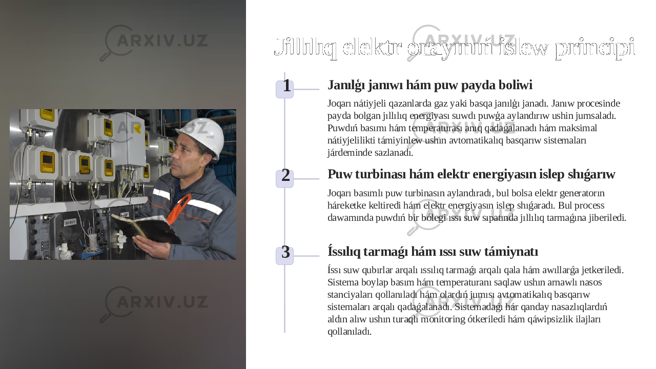 Jillılıq elektr orayınıń islew principi 1 Janılģı janıwı hám puw payda boliwi Joqarı nátiyjeli qazanlarda gaz yaki basqa janılģı janadı. Janıw procesinde payda bolgan jıllılıq energiyası suwdı puwģa aylandırıw ushin jumsaladı. Puwdıń basımı hám temperaturası anıq qadaǵalanadı hám maksimal nátiyjelilikti támiyinlew ushın avtomatikalıq basqarıw sistemaları járdeminde sazlanadı. 2 Puw turbinası hám elektr energiyasın islep shıǵarıw Joqarı basımlı puw turbinasın aylandıradı, bul bolsa elektr generatorın háreketke keltiredi hám elektr energiyasın islep shıǵaradı. Bul process dawamında puwdıń bir bólegi ıssı suw sıpatında jıllılıq tarmaǵına jiberiledi. 3 Íssılıq tarmaǵı hám ıssı suw támiynatı Íssı suw qubırlar arqalı ıssılıq tarmaǵı arqalı qala hám awıllarǵa jetkeriledi. Sistema boylap basım hám temperaturanı saqlaw ushın arnawlı nasos stanciyaları qollanıladı hám olardıń jumısı avtomatikalıq basqarıw sistemaları arqalı qadaǵalanadı. Sistemadaǵı hár qanday nasazlıqlardıń aldın alıw ushın turaqlı monitoring ótkeriledi hám qáwipsizlik ilajları qollanıladı. 