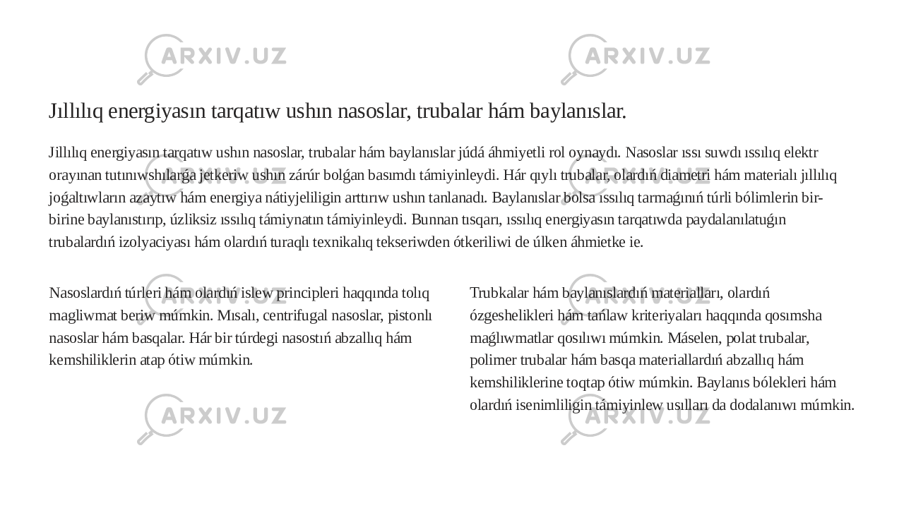 Jıllılıq energiyasın tarqatıw ushın nasoslar, trubalar hám baylanıslar. Jillılıq energiyasın tarqatıw ushın nasoslar, trubalar hám baylanıslar júdá áhmiyetli rol oynaydı. Nasoslar ıssı suwdı ıssılıq elektr orayınan tutınıwshılarǵa jetkeriw ushın zárúr bolǵan basımdı támiyinleydi. Hár qıylı trubalar, olardıń diametri hám materialı jıllılıq joǵaltıwların azaytıw hám energiya nátiyjeliligin arttırıw ushın tanlanadı. Baylanıslar bolsa ıssılıq tarmaǵınıń túrli bólimlerin bir- birine baylanıstırıp, úzliksiz ıssılıq támiynatın támiyinleydi. Bunnan tısqarı, ıssılıq energiyasın tarqatıwda paydalanılatuǵın trubalardıń izolyaciyası hám olardıń turaqlı texnikalıq tekseriwden ótkeriliwi de úlken áhmietke ie. Nasoslardıń túrleri hám olardıń islew principleri haqqında tolıq magliwmat beriw múmkin. Mısalı, centrifugal nasoslar, pistonlı nasoslar hám basqalar. Hár bir túrdegi nasostıń abzallıq hám kemshiliklerin atap ótiw múmkin. Trubkalar hám baylanıslardıń materialları, olardıń ózgeshelikleri hám tańlaw kriteriyaları haqqında qosımsha maǵlıwmatlar qosılıwı múmkin. Máselen, polat trubalar, polimer trubalar hám basqa materiallardıń abzallıq hám kemshiliklerine toqtap ótiw múmkin. Baylanıs bólekleri hám olardıń isenimliligin támiyinlew usılları da dodalanıwı múmkin. 