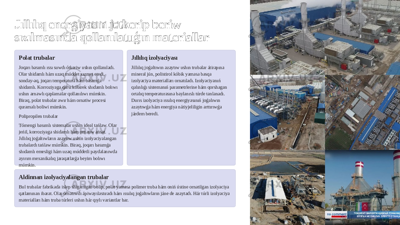 Jıllılıq energiyasın jetkerip beriw sızılmasında qollanılatuģın materiallar Polat trubalar Joqarı basımlı ıssı suwdı ótkeriw ushın qollanıladı. Olar shidamlı hám uzaq múddet xızmet etedi, sonday-aq, joqarı temperatura hám basımǵa shidamlı. Korroziyaga qarsı kóbirek shıdamlı bolıwı ushın arnawlı qaplamalar qollanılıwı múmkin. Biraq, polat trubalar awır hám ornatiw procesi quramalı boliwi múmkin. Polipropilen trubalar Tómengi basımlı sistemalar ushın ideal tańlaw. Olar jeńil, korroziyaga shidamlı hám ornatıw ańsat. Jıllılıq joǵaltıwların azaytıw ushın izolyaciyalangan trubalardı tańlaw múmkin. Biraq, joqarı basımǵa shıdamlı emesligi hám uzaq múddetli paydalanıwda ayırım mexanikalıq jaraqatlarǵa beyim bolıwı múmkin. Jıllılıq izolyaciyası Jillılıq joǵaltıwın azaytıw ushın trubalar átirapına mineral jún, polistirol kóbik yamasa basqa izolyaciya materialları ornatıladı. Izolyaciyanıń qalınlıǵı sistemanıń parametrlerine hám qorshagan ortalıq temperaturasına baylanıslı túrde tanlanadı. Durıs izolyaciya ıssılıq energiyasınıń joǵalıwın azaytıwǵa hám energiya nátiyjeliligin arttırıwǵa járdem beredi. Aldinnan izolyaciyalangan trubalar Bul trubalar fabrikada islep shigarılgan bolip, polat yamasa polimer truba hám oniń ústine ornatilgan izolyaciya qatlamınan ibarat. Olar ornatıwdı ápiwayılastıradı hám ıssılıq joǵaltıwların jáne de azaytadı. Hár túrli izolyaciya materialları hám truba túrleri ushın hár qıylı variantlar bar. 