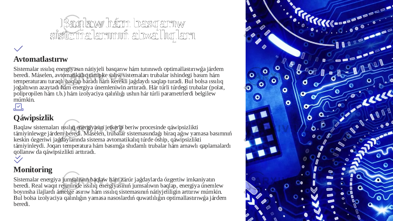 Baqlaw hám basqarıw sistemalarınıń abzallıqları Avtomatlastırıw Sistemalar ıssılıq energiyasın nátiyjeli basqarıw hám tutınıwdı optimallastırıwǵa járdem beredi. Máselen, avtomatikalıq tártipke salıw sistemaları trubalar ishindegi basım hám temperaturanı turaqlı baqlap baradı hám kerekli jaǵdaydı saqlap turadi. Bul bolsa ıssılıq joǵaltıwın azaytadı hám energiya únemleniwin arttıradı. Hár túrli túrdegi trubalar (polat, polipropilen hám t.b.) hám izolyaciya qalıńlıǵı ushın hár túrli parametrlerdi belgilew múmkin. Qáwipsizlik Baqlaw sistemaları ıssılıq energiyasın jetkerip beriw procesinde qáwipsizlikti támiyinlewge járdem beredi. Máselen, trubalar sistemasındaǵı biraq aǵıw yamasa basımnıń keskin ózgeriwi jaǵdaylarında sistema avtomatikalıq túrde óship, qáwipsizlikti támiyinleydi. Joqarı temperatura hám basımǵa shıdamlı trubalar hám arnawlı qaplamalardı qollanıw da qáwipsizlikti arttıradı. Monitoring Sistemalar energiya jumsalıwın baqlaw hám zárúr jaǵdaylarda ózgertiw imkaniyatın beredi. Real waqıt rejiminde ıssılıq energiyasınıń jumsalıwın baqlap, energiya únemlew boyınsha ilajlardı ámelge asırıw hám ıssılıq sistemasınıń nátiyjeliligin arttırıw múmkin. Bul bolsa izolyaciya qalınlıǵın yamasa nasoslardıń quwatlılıǵın optimallastırıwǵa járdem beredi. 