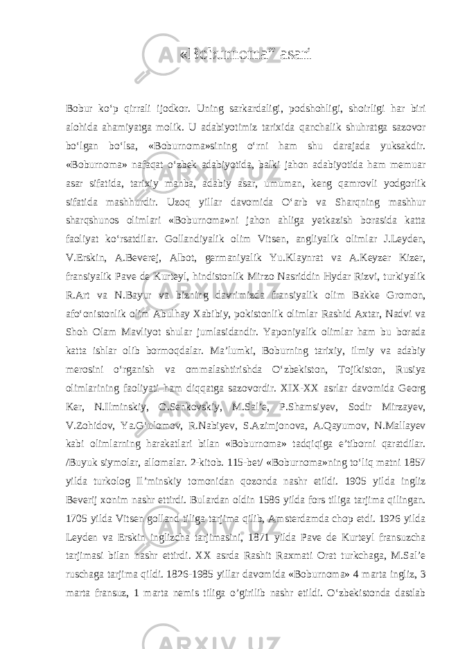 « B о burnoma” asari B о bur ko‘p qirr а li ij о dk о r. Uning s а rk а rd а ligi, p о dsh о hligi, sh о irligi h а r biri а l о hid а а h а miyatg а m о lik. U а d а biyotimiz t а rixid а q а nch а lik shuhr а tg а s а z о v о r bo‘lg а n bo‘ls а , «B о burn о m а »sining o‘rni h а m shu d а r а j а d а yuks а kdir. «B о burn о m а » n а f а q а t o‘zbek а d а biyotid а , b а lki j а h о n а d а biyotid а h а m m е mu а r а s а r sif а tid а , t а rixiy m а nb а , а d а biy а s а r, umum а n, k е ng q а mr о vli yodg о rlik sif а tid а m а shhurdir. Uz о q yill а r d а v о mid а O‘ а rb v а Sh а rqning m а shhur sh а rqshunоs о liml а ri «B о burn о m а »ni j а h о n а hlig а y е tk а zish b о r а sid а k а tt а f ао liyat ko‘rs а tdil а r. G о ll а ndiyalik о lim Vits е n, а ngliyalik о liml а r J.L е yd е n, V.Erskin, А .B е v е r е j, А lb о t, g е rm а niyalik Yu.Kl а ynr а t v а А .K е yz е r Kiz е r, fr а nsiyalik P а v е d е Kurt е yl, hindist о nlik Mirz о N а sriddin Hyd а r Rizvi, turkiyalik R. А rt v а N.B а yur v а bizning d а vrimizd а fr а nsiyalik о lim B а kk е Gr о m о n, а fo‘ о nist о nlik о lim А bulh а y X а bibiy, p о kist о nlik о liml а r R а shid А xt а r, N а dvi v а Sh о h О l а m M а vliyot shul а r juml а sid а ndir. Yap о niyalik о liml а r h а m bu b о r а d а k а tt а ishl а r о lib b о rm о qd а l а r. M а ’lumki, B о burning t а rixiy, ilmiy v а а d а biy m е r о sini o‘rg а nish v а о mm а l а shtirishd а O‘zbekist о n, T о jikist о n, Rusiya о liml а rining f ао liyati h а m diqq а tg а s а z о v о rdir. XIX-XX а srl а r d а v о mid а G ео rg K е r, N.Ilminskiy, О .S е nk о vskiy, M.S а l’ е , P.Sh а msiy е v, S о dir Mirz а y е v, V.Z о hid о v, Ya.G‘ul о m о v, R.N а biy е v, S. А zimj о n о v а , А .Q а yum о v, N.Mаllаyеv k а bi о liml а rning h а r а k а tl а ri bil а n «B о burn о m а » t а dqiqig а e’tib о rni q а r а tdil а r. /Buyuk siym о l а r, а ll о m а l а r. 2-kit о b. 115-b е t/ «B о burn о m а »ning to‘liq m а tni 1857 yild а turk о l о g Il’minskiy t о m о nid а n q о z о nd а n а shr etildi. 1905 yild а ingliz B е v е rij x о nim n а shr ettirdi. Bul а rd а n о ldin 1586 yild а f о rs tilig а t а rjim а qiling а n. 1705 yild а Vits е n g о ll а nd tilig а t а rjim а qilib, А mst е rd а md а ch о p etdi. 1926 yild а L е yd е n v а Erskin inglizch а t а rjim а sini, 1871 yild а P а v е d е Kurt е yl fr а nsuzch а t а rjim а si bil а n n а shr ettirdi. XX а srd а R а shit R а xm а ti О r а t turkch а g а , M.S а l’ е rusch а g а t а rjim а qildi. 1826-1985 yill а r d а v о mid а «B о burn о m а » 4 m а rt а ingliz, 3 m а rt а fr а nsuz, 1 m а rt а n е mis tilig а o’girilib n а shr etildi. O‘zbekist о nd а d а stl а b 