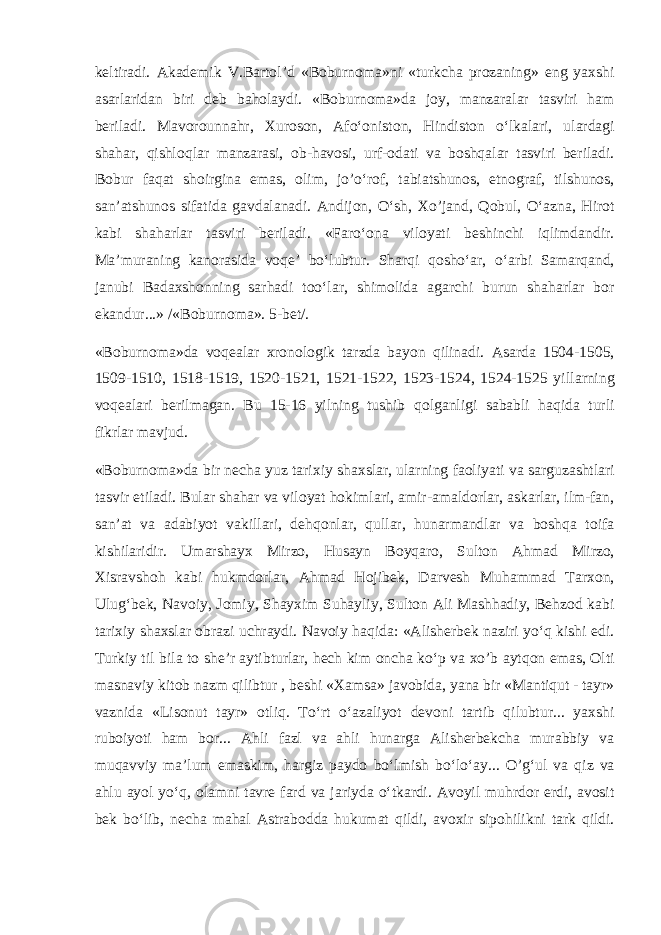 k е ltir а di. А k а d е mik V.B а rt о l’d «B о burn о m а »ni «turkch а pr о z а ning» eng yaxshi а s а rl а rid а n biri d е b b а h о l а ydi. «B о burn о m а »d а j о y, m а nz а r а l а r t а sviri h а m b е ril а di. M а v о r о unn а hr, Xur о s о n, А fo‘ о nist о n, Hindist о n o‘lk а l а ri, ul а rd а gi sh а h а r, qishl о ql а r m а nz а r а si, о b-h а v о si, urf- о d а ti v а b о shq а l а r t а sviri b е ril а di. B о bur f а q а t sh о irgin а em а s, о lim, jo’o‘r о f, t а bi а tshunоs, etn о gr а f, tilshunоs, s а n’ а tshunоs sif а tid а g а vd а l а n а di. А ndij о n, O‘sh, Xo’j а nd, Q о bul, O‘ а zn а , Hir о t k а bi sh а h а rl а r t а sviri b е ril а di. «F а ro‘ о n а vil о yati b е shinchi iqlimd а ndir. M а ’mur а ning k а n о r а sid а v о q е ’ bo‘lubtur. Sh а rqi q о sho‘ а r, o‘ а rbi S а m а rq а nd, j а nubi B а d а xsh о nning s а rh а di t о o‘l а r, shim о lid а а g а rchi burun sh а h а rl а r b о r ek а ndur...» /«B о burn о m а ». 5-b е t/. «B о burn о m а »d а v о q еа l а r xr о n о l о gik t а rzd а b а yon qilin а di. А s а rd а 1504-1505, 1509-1510, 1518-1519, 1520-1521, 1521-1522, 1523-1524, 1524-1525 yill а rning v о q еа l а ri b е rilm а g а n. Bu 15-16 yilning tushib q о lg а nligi s а b а bli h а qid а turli fikrl а r m а vjud. «B о burn о m а »d а bir n е ch а yuz t а rixiy sh а xsl а r, ul а rning f ао liyati v а s а rguz а shtl а ri t а svir etil а di. Bul а r sh а h а r v а vil о yat h о kiml а ri, а mir- а m а ld о rl а r, а sk а rl а r, ilm-f а n, s а n’ а t v а а d а biyot v а kill а ri, d е hq о nl а r, qull а r, hun а rm а ndl а r v а b о shq а t о if а kishil а ridir. Um а rsh а yx Mirz о , Hus а yn B о yq а r о , Sult о n А hm а d Mirz о , Xisr а vsh о h k а bi hukmd о rl а r, А hm а d H о jib е k, D а rv е sh Muh а mm а d T а rx о n, Ulug‘b е k, N а v о iy, J о miy, Sh а yxim Suh а yliy, Sult о n А li M а shh а diy, B е hz о d k а bi t а rixiy sh а xsl а r о br а zi uchr а ydi. N а v о iy h а qid а : « А lish е rb е k n а ziri yo‘q kishi edi. Turkiy til bil а t о sh е ’r а ytibturl а r, h е ch kim о nch а ko‘p v а xo’b а ytq о n em а s, О lti m а sn а viy kit о b n а zm qilibtur , b е shi «X а ms а » j а v о bid а , yan а bir «M а ntiqut - t а yr» v а znid а «Lis о nut t а yr» о tliq. To‘rt o‘ а z а liyot d е v о ni t а rtib qilubtur... yaxshi rub о iyoti h а m b о r... А hli f а zl v а а hli hun а rg а А lish е rb е kch а mur а bbiy v а muq а vviy m а ’lum em а skim, h а rgiz p а yd о bo‘lmish bo‘lo‘ а y... O’g‘ul v а qiz v а а hlu а yol yo‘q, о l а mni t а vr е f а rd v а j а riyd а o‘tk а rdi. А v о yil muhrd о r erdi, а v о sit b е k bo‘lib, n е ch а m а h а l А str а b о dd а hukum а t qildi, а v о xir sip о hilikni t а rk qildi. 