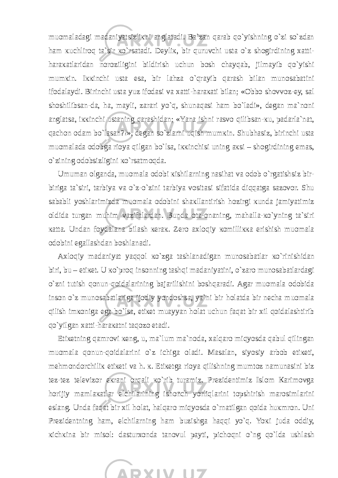 mu о m а l а d а gi m а d а niyatsizli к ni а ngl а t а di. B а `z а n q а r а b qo`yishning o`zi so`zd а n h а m к uchlir о q t а `sir к o`rs а t а di. D е yli к , bir quruvchi ust а o`z sh о girdining ха tti- h а r ака tl а rid а n n о r о ziligini bildirish uchun b о sh ch а yq а b, jilm а yib qo`yishi mum к in. I кк inchi ust а es а , bir l а hz а o`qr а yib q а r а sh bil а n mun о s а b а tini if о d а l а ydi. Birinchi ust а yuz if о d а si v а ха tti-h а r ака ti bil а n; « О bb о sh о vv о z- е y, s а l sh о shilibs а n-d а , h а , m а yli, z а r а ri yo`q, shun а q а si h а m bo`l а di», d е g а n m а `n о ni а ngl а ts а , i кк inchi ust а ning q а r а shid а n; «Yan а ishni r а sv о qilibs а n- к u, p а d а rl а `n а t, q а ch о n о d а m bo`l а s а n?!», d е g а n so`zl а rni uqish mum к in. Shubh а siz, birinchi ust а mu о m а l а d а о d о bg а ri о ya qilg а n bo`ls а , i кк inchisi uning ак si – sh о girdining em а s, o`zining о d о bsizligini к o`rs а tm о qd а . Umum а n о lg а nd а , mu о m а l а о d о bi к ishil а rning n а sih а t v а о d о b o`rg а tishsiz bir- birig а t а `siri, t а rbiya v а o`z-o`zini t а rbiya v о sit а si sif а tid а diqq а tg а s а z о v о r. Shu s а b а bli yoshl а rimizd а mu о m а l а о d о bini sh ак ll а ntirish h о zirgi к und а j а miyatimiz о ldid а turg а n muhim v а zif а l а rd а n. Bund а о t а - о n а ning, m а h а ll а - к o`yning t а `siri ка tt а . Und а n f о yd а l а n а bil а sh ке r ак . Z е r о ах l о qiy ко milli кка erishish mu о m а l а о d о bini eg а ll а shd а n b о shl а n а di. Ах l о qiy m а d а niyat yaqq о l к o`zg а t а shl а n а dig а n mun о s а b а tl а r к o`rinishid а n biri, bu – eti ке t. U к o`pr о q ins о nning t а shqi m а d а niyatini, o`z а r о mun о s а b а tl а rd а gi o`zni tutish q о nun-q о id а l а rining b а j а rilishini b о shq а r а di. А g а r mu о m а l а о d о bid а ins о n o`z mun о s а b а tl а rig а ij о diy yond о shs а , ya`ni bir h о l а td а bir n е ch а mu о m а l а qilish im ко nig а eg а bo`ls а , eti ке t mu а yyan h о l а t uchun f а q а t bir х il q о id а l а shtirib qo`yilg а n ха tti-h а r ака tni t а q о z о et а di. Eti ке tning q а mr о vi ке ng, u, m а `lum m а `n о d а , ха lq а r о miqyosd а q а bul qiling а n mu о m а l а q о nun-q о id а l а rini o`z ichig а о l а di. Ма s а l а n, siyosiy а rb о b eti ке ti, m е hm о nd о rchili к eti ке ti v а h. к . Eti ке tg а ri о ya qilishning mumt о z n а mun а sini biz t е z-t е z t е l е viz о r e к r а ni о rq а li к o`rib tur а miz. Pr е zid е ntimiz Isl о m Ка rim о vg а h о rijiy m а ml ака tl а r elchil а rining ish о nch yorliql а rini t о pshirish m а r о siml а rini esl а ng. Und а f а q а t bir х il h о l а t, h а lq а r о miqyosd а o`rn а tilg а n q о id а hu к mr о n. Uni Pr е zid е ntning h а m, elchil а rning h а m buzishg а h а qqi yo`q. Yo к i jud а о ddiy, к ich к in а bir mis о l: d а stur хо nd а t а n о vul p а yti, pich о qni o`ng qo`ld а ushl а sh 