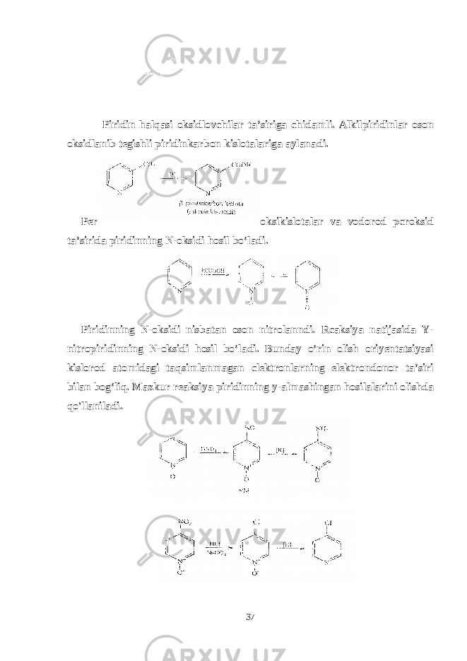  Piridin halqasi oksidlovchilar ta’siriga chidamli. Alkilpiridinlar oson oksidlanib tegishli piridinkarbon kislotalariga aylanadi. Per oksikislotalar va vodorod pcroksid ta’sirida piridinning N-oksidi hosil bo‘ladi . Piridinning N-oksidi nisbatan oson nitrolanndi. Rcaksiya natijasida Y- nitropiridinning N-oksidi hosil bo‘ladi. Bunday o‘rin olish oriyentatsiyasi kislorod atomidagi taqsimlanmagan clektronlarning elektrondonor ta’siri bilan bog‘liq. Mazkur reaksiya piridinning y-almashingan hosilalarini olishda qo&#39;llaniladi. 37 
