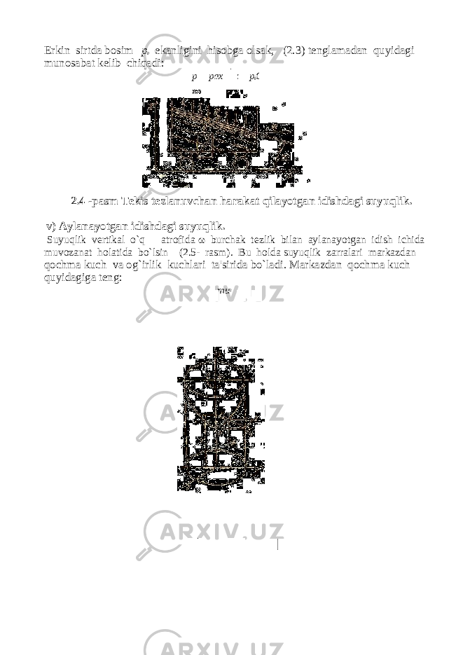 Erkin sirtda bosim p 0 ekanligini hisobga olsak, (2.3) tenglamadan quyidagi munosabat kelib chiqadi: p pax z p 0 C 2.4 -pasm Tekis tezlanuvchan harakat qilayotgan idishdagi suyuqlik. v) Aylanayotgan idishdagi suyuqlik. Suyuqlik vertikal o`q atrofida ω burchak tezlik bilan aylanayotgan idish ichida muvozanat holatida bo`lsin (2.5- rasm). Bu holda suyuqlik zarralari markazdan qochma kuch va og`irlik kuchlari ta&#39;sirida bo`ladi. Markazdan qochma kuch quyidagiga teng: mu 2 