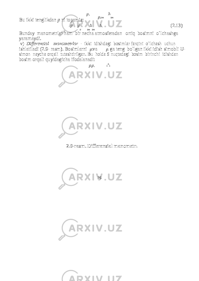 p A . h Bu ikki tenglikdan p ni topamiz: p a sm sm p p h h 1 (2.13) a sm sm Bunday manometrlar ham bir ne с ha atmosferadan ortiq bosimni o`l с hashga yaramaydi. v) Differensial manometrlar - ikki idishdagi bosimlar farqini o`l с hash u с hun ishlatiladi (2.9- rasm). Bosimlarni p a va p v ga teng bo`lgan ikki idish simobli U- simon nay с ha orqali tutashtirilgan. Bu holda S nuqtadagi bosim birin с hi idishdan bosim orqali quyidagi с ha ifodalanadi: p c p a 1 h 1 2.9-rasm . Differensial manometr. 28 