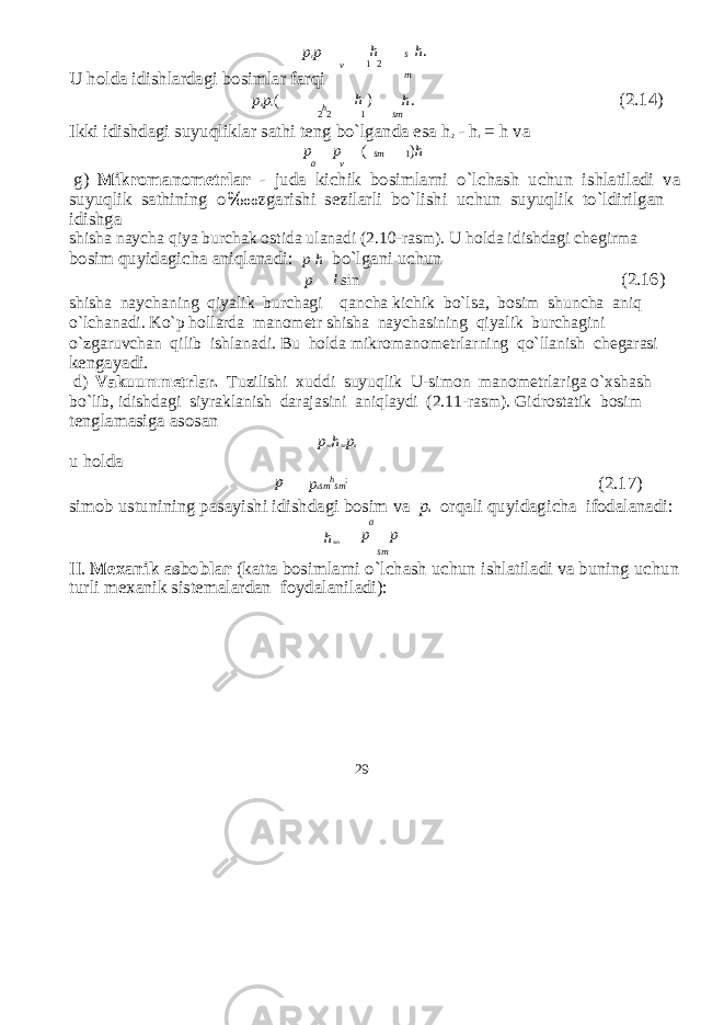 p c p v U holda idishlardagi bosimlar farqi h 1 2 s m h . p a p v ( h ) h . (2.14) 2 h 2 1 sm Ikki idishdagi suyuqliklar sathi teng bo`lganda esa h 2 - h t = h va p p a v ( sm 1 ) h g) Mikromanometrlar - juda ki с hik bosimlarni o`l с hash u с hun ishlatiladi va suyuqlik sathining o ‱ zgarishi sezilarli bo`lishi u с hun suyuqlik to`ldirilgan idishga shisha nay с ha qiya bur с hak ostida ulanadi (2.10-rasm). U holda idishdagi с hegirma bosim quyidagi с ha aniqlanadi: p h bo`lgani u с hun p l sin (2.16) shisha nay с haning qiyalik bur с hagi qan с ha ki с hik bo`lsa, bosim shun с ha aniq o`l с hanadi. Ko`p hollarda manometr shisha nay с hasining qiyalik bur с hagini o`zgaruv с han qilib ishlanadi. Bu holda mikromanometrlarning qo`llanish с hegarasi kengayadi. d) Vakuummetrlar. Tuzilishi xuddi suyuqlik U-simon manometrlariga o`xshash bo`lib, idishdagi siyraklanish darajasini aniqlaydi (2.11-rasm). Gidrostatik bosim tenglamasiga asosan p sm h sm p a u holda p p a sm h sm ; (2.17) simob ustunining pasayishi idishdagi bosim va p a orqali quyidagi с ha ifodalanadi: a h sm p p sm II. Mexanik asboblar (katta bosimlarni o`l с hash u с hun ishlatiladi va buning u с hun turli mexanik sistemalardan foydalaniladi): 29 