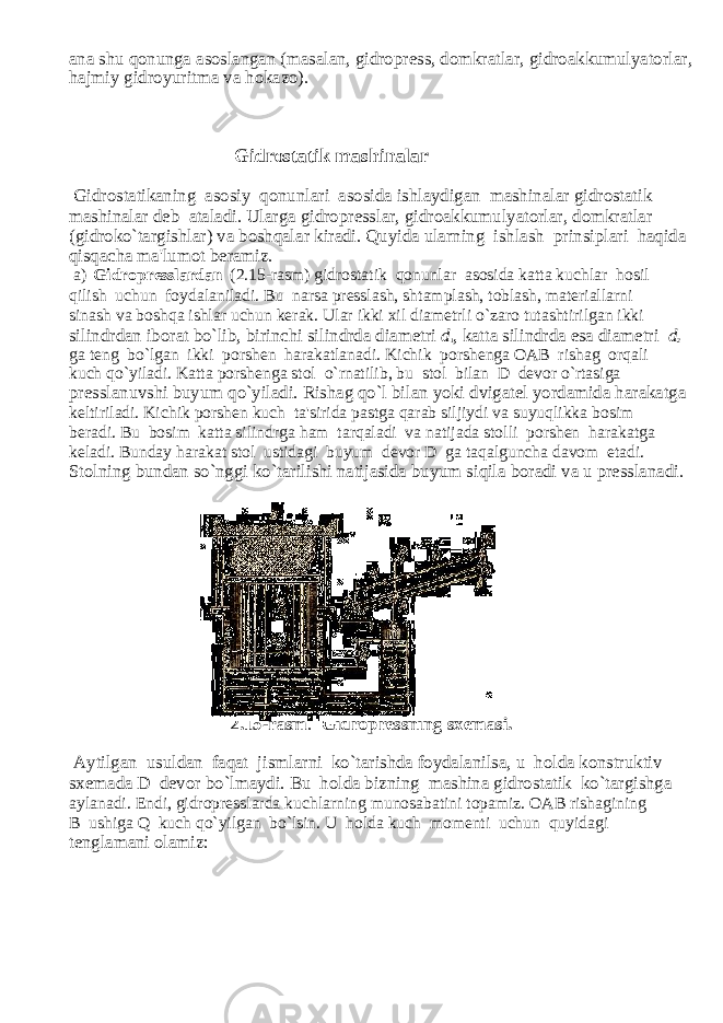 ana shu qonunga asoslangan (masalan, gidropress, domkratlar, gidroakkumulyatorlar, hajmiy gidroyuritma va hokazo). Gidrostatik mashinalar Gidrostatikaning asosiy qonunlari asosida ishlaydigan mashinalar gidrostatik mashinalar deb ataladi. Ularga gidropresslar, gidroakkumulyatorlar, domkratlar (gidroko`targishlar) va boshqalar kiradi. Quyida ularning ishlash prinsiplari haqida qisqa с ha ma&#39;lumot beramiz. a) Gidropresslardan (2.15-rasm) gidrostatik qonunlar asosida katta ku с hlar hosil qilish u с hun foydalaniladi. Bu narsa presslash, shtamplash, toblash, materiallarni sinash va boshqa ishlar u с hun kerak. Ular ikki xil diametrli o`zaro tutashtirilgan ikki silindrdan iborat bo`lib, birin с hi silindrda diametri d 1 , katta silindrda esa diametri d 2 ga teng bo`lgan ikki porshen harakatlanadi. Ki с hik porshenga OAB rishag orqali ku с h qo`yiladi. Katta porshenga stol o`rnatilib, bu stol bilan D devor o`rtasiga presslanuvshi buyum qo`yiladi. Rishag qo`l bilan yoki dvigatel yordamida harakatga keltiriladi. Ki с hik porshen ku с h ta&#39;sirida pastga qarab siljiydi va suyuqlikka bosim beradi. Bu bosim katta silindrga ham tarqaladi va natijada stolli porshen harakatga keladi. Bunday harakat stol ustidagi buyum devor D ga taqalguncha davom etadi. Stolning bundan so`nggi ko`tarilishi natijasida buyum siqila boradi va u presslanadi. 2.15-rasm . Gidropressning sxemasi. Aytilgan usuldan faqat jismlarni ko`tarishda foydalanilsa, u holda konstruktiv sxemada D devor bo`lmaydi. Bu holda bizning mashina gidrostatik ko`targishga aylanadi. Endi, gidropresslarda ku с hlarning munosabatini topamiz. OAB rishagining B ushiga Q ku с h qo`yilgan bo`lsin. U holda ku с h momenti u с hun quyidagi tenglamani olamiz: 