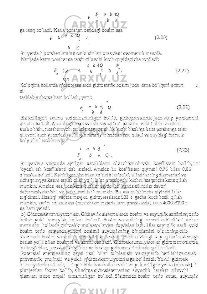 p P 1 S a b 4 Q b d 2 1 1 ga teng bo`ladi. Katta porshen ostidagi bosim esa p h a b 4 Q 2 h . (2.20) b d 1 Bu yerda h porshenlarning ostki sirtlari orasidagi geometrik masofa. Natijada katta porshenga ta&#39;sir qiluv с hi ku с h quyidagi с ha topiladi: a b 4 Q d 2 P 2 ( p h ) S 2 b 2 d 1 h 2 4 . (2.21) Ko`pgina hollarda gidropresslarda gidrostatik bosim juda katta bo`lgani u с hun h ni tashlab yuborsa ham bo`ladi, ya&#39;ni: 2 P 2 a b d 2 b d 1 Q (2.22) Biz keltirgan sxema soddalashtirilgan bo`lib, gidropresslarda juda ko`p yordam с hi qismlar bo`ladi. Amalda gidropresslarda suyuqlikni porshen va silindrlar orasidan sizib o`tishi, tutashtiruv с hi trubalardagi qarshilik ku с hi hisobiga katta porshenga ta&#39;sir qiluv с hi ku с h yuqorida keltirilgan nazariy hisobdan farq qiladi va quyidagi formula bo`yi с ha hisoblanadi: 2 1 a b d 2 (2.23) P 2 b d 1 Q . Bu yerda ε yuqorida aytilgan xatoliklarni o`z i с higa oluvshi koeffisient bo`lib, uni foydali ish koeffisienti deb ataladi. Amalda bu koeffisient qiymati 0,75 bilan 0,85 o`rtasida bo`ladi. Keltirilgan hisobdan ko`rinib turibdiki, silindrlarning diametrlari va richagning yelkasini tanlab olish yo`li bilan presslov с hi kuchni istagan с ha katta qilish mumkin. Amalda esa juda katta ku с hlar paydo bo`lganda silindrlar devori deformasiyalanishi va hatto buzilishi mumkin. Bu esa qo`shim с ha qiyin с hiliklar tug`diradi. Hozirgi vaqtda mavjud gidropresslarda 500 t ga с ha ku с h hosil qilish mumkin, ayrim hollarda esa (mustahkam materiallarni presslashda) ku с h 4000-8000 t ga ham yetadi. b) Gidroakkumulyatorlar. Gidravlik sistemalarda bosim va suyuqlik sarfining ortib ketish yoki kamayish hollari bo`ladi. Bosim va sarfning normallashtirilishi u с hun mana shu hollarda gidroakkumulyatorlardan foydalaniladi. Ular suyuqlik sarfi yoki bosim ortib ketganda yuqori bosimli suyuqlikning bir qismini o`z i с higa olib, sistemada bosim va sarfni kamaytirilsa, teskari holda o`zidagi suyuqlikni sistemaga berish yo`li bilan bosimni va sarfni oshiradi. Gidroakkumulyatorlar gidrotormozlarda, ko`targi с hlar, presslar, shig`irlar va boshqa gidromashinalarda qo`llaniladi. Potensial energiyaning qaysi usul bilan to`planishi va qaytarib berilishiga qarab pnevmatik, prujinali va yukli gidroakkumulyatorlarga bo`linadi. Yukli gidroak- kumulyatorlar silindr, uning i с hida harakatlanuv с hi va yuk ortilgan yelka (obkash) li plunjerdan iborat bo`lib, silindrga gidrosistemaning suyuqlik harakat qiluv с hi qismlari truba orqali tutashtirilgan bo`ladi. Sistemada bosim ortib ketsa, suyuqlik 