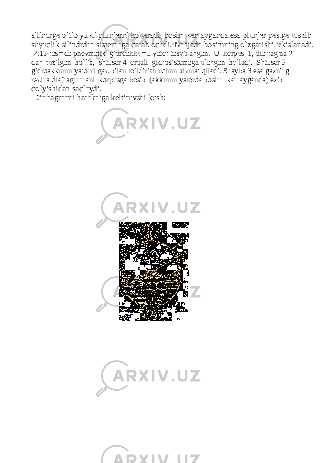 silindrga o`tib yukli plunjerni ko`taradi, bosim kamayganda esa plunjer pastga tushib suyuqlik silindrdan sistemaga qarab oqadi. Natijada bosimning o`zgarishi tekislanadi. 2.16-rasmda pnevmatik gidroakkumulyator tasvirlangan. U korpus 1, diafragma 2 dan tuzilgan bo`lib, shtuser 4 orqali gidrosistemaga ulangan bo`ladi. Shtuser 5 gidroakkumulyatorni gaz bilan to`ldirish u с hun xizmat qiladi. Shayba 8 esa gazning rezina diafragmmani korpusga bosib (akkumulyatorda bosim kamayganda) ezib qo`yishidan saqlaydi. Diafragmani harakatga keltiruvshi kush: 