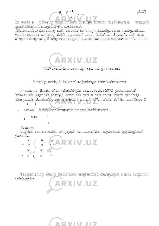 p p 3 1 D 1 . g mex (2.27) d 3 bu yerda ε g gidravlik qarshiliklarini hisobga oluv с hi koeffisient; ε mex mexanik qarshiliklarni hisobga oluvshi koeffisient. Gidromultiplikatorlarning sarfi suyuqlik sarfining miqdoriga qarab hisobga olinadi va ular suyuqlik sarfining ki с hik qiymatlari u с hun ishlatiladi. Suyuqlik sarfi katta o`zgarishlarga to`g`ri kelganda bunga qaraganda boshqa с haroq sxemalar ishlatiladi. 2.17- rasm. Gidromultiplikatorning с hizmasi . Amaliy mashg’ulotlarni bajarishga doir ko‘rsatma: 1- masala. Benzin bilan to‰ldirilgan bak, quyoshda 50° С ga с ha harorati ko‰tariladi. Agar bak absolyut qattiq deb qaralsa benzinning bosimi qan с haga o‰zgaradi? Benzinning boshlang‰ich harorati 20° С , hajmiy siqilish koeffitsiyenti 1 1 w 1300 м P а ; issiqlikdan kengayish harorat koeffitsiyenti . t 8 10 y 1 c Yechimi: Siqilish va haroratdan kengayish formulalaridan foydalanib quyidagilarni yozamiz: W 1 1 W 1 P w W P 1 W w 1 W 1 1 W 1 t t W t 1 W t 1 Т englamaning o‰ng tomonlarini tenglashtirib, o‰zgargan bosim miqdorini aniqlaymiz: 