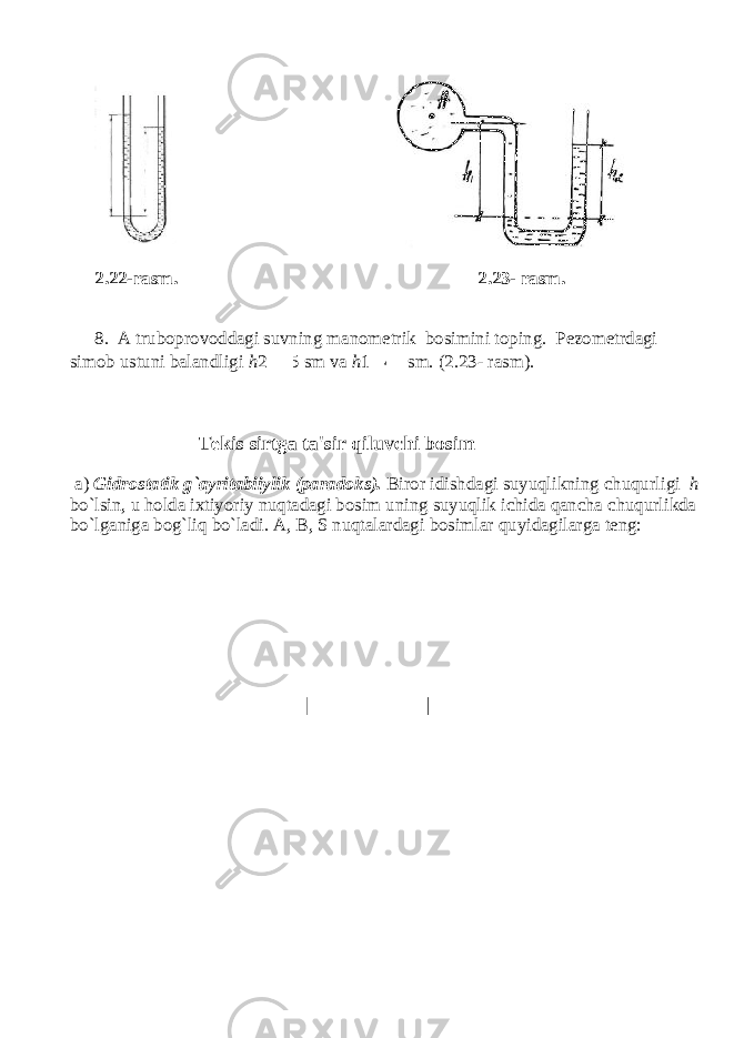 2.22-rasm. 2.23- rasm. 8. A truboprovoddagi suvning manometrik bosimini toping. Pezometrdagi simob ustuni balandligi h 2 25 sm va h 1 40 sm. (2.23- rasm). Tekis sirtga ta&#39;sir qiluv с hi bosim a) Gidrostatik g`ayritabiiylik (paradoks). Biror idishdagi suyuqlikning с huqurligi h bo`lsin, u holda ixtiyoriy nuqtadagi bosim uning suyuqlik ichida qancha chuqurlikda bo`lganiga bog`liq bo`ladi. A, B, S nuqtalardagi bosimlar quyidagilarga teng: 