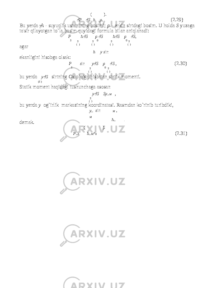 ( ). dP dS h p 0 (2.29) Bu yerda γ h - suyuqlik ustunining bosimi; p 0 - erkin sirtdagi bosim. U holda S yuzaga ta&#39;sir qilayotgan to`la bosim quyidagi formula bilan aniqlanadi: P hdS p dS hdS p dS , agar S S ( ) S ( ) 0 S ( ) 0 S ( ) ekanligini hisobga olsak: h y sin P sin ydS p dS , (2.30) S S ( ) 0 S ( ) bu yerda ydS sirtning Ox o`qiga nisbatan statik momenti. ( S ) Statik moment haqidagi tushun с haga asosan ydS Sy O . M , S ( ) bu yerda y og`irlik markazining koordinatasi. Rasmdan ko`rinib turibdiki, y O . M sin M , demak. ( ). h O . . P S S h O . M . p 0 (2.31) 