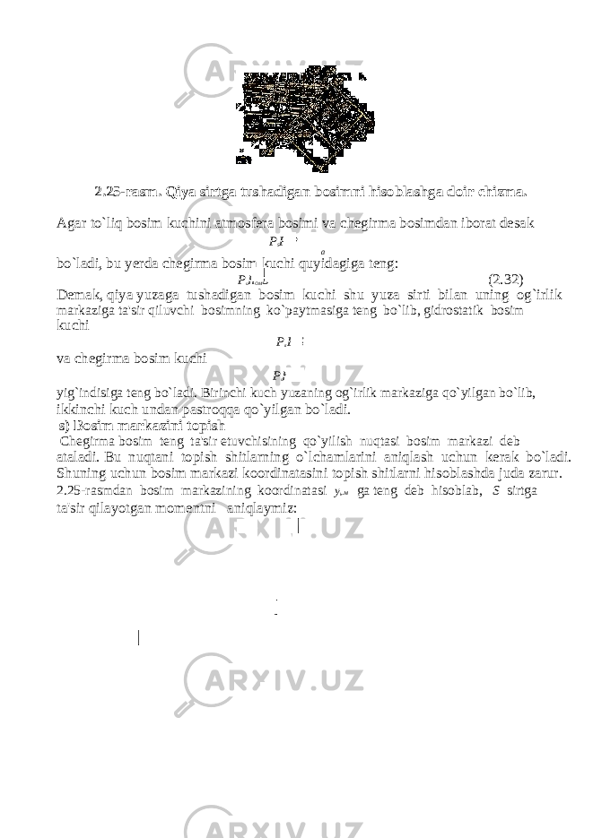 2.25-rasm. Qiya sirtga tushadigan bosimni hisoblashga doir с hizma. Agar to`liq bosim ku с hini atmosfera bosimi va с hegirma bosimdan iborat desak P S P 4 P a bo`ladi, bu yerda с hegirma bosim ku с hi quyidagiga teng: P u h OM S (2.32) Demak, qiya yuzaga tushadigan bosim ku с hi shu yuza sirti bilan uning og`irlik markaziga ta&#39;sir qiluv с hi bosimning ko`paytmasiga teng bo`lib, gidrostatik bosim ku с hi P a P 0 S va с hegirma bosim ku с hi P u h ом S yig`indisiga teng bo`ladi. Birin с hi ku с h yuzaning og`irlik markaziga qo`yilgan bo`lib, ikkin с hi ku с h undan pastroqqa qo`yilgan bo`ladi. s) Bosim markazini topish С hegirma bosim teng ta&#39;sir etuvchisining qo`yilish nuqtasi bosim markazi deb ataladi. Bu nuqtani topish shitlarning o`lchamlarini aniqlash uchun kerak bo`ladi. Shuning uchun bosim markazi koordinatasini topish shitlarni hisoblashda juda zarur. 2.25-rasmdan bosim markazining koordinatasi у b . м ga teng deb hisoblab, S sirtga ta&#39;sir qilayotgan momentni aniqlaymiz: 