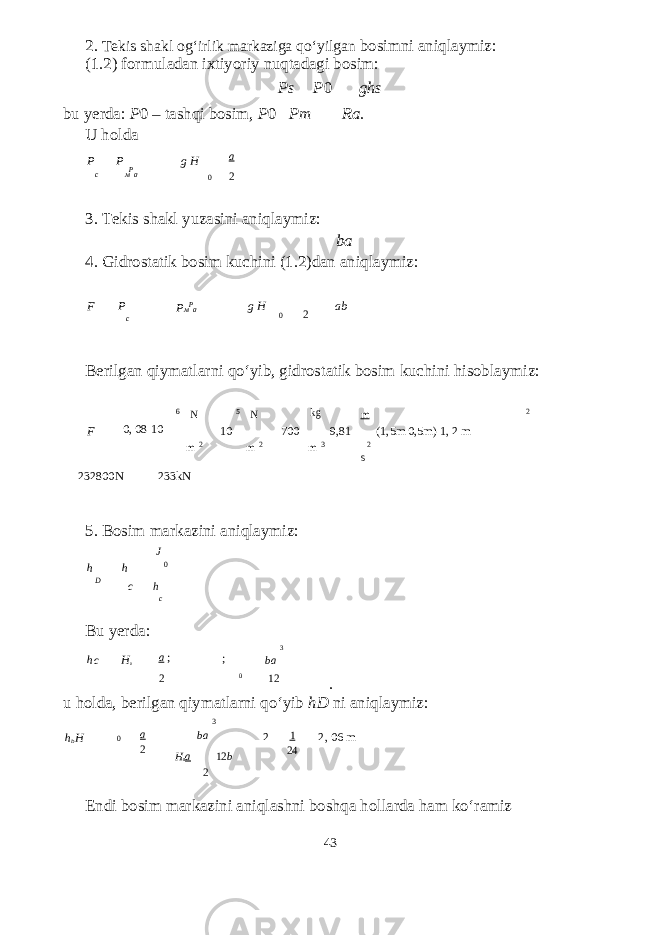 2. Т ekis shakl og‘irlik markaziga qo‘yilgan bosimni aniqlaymiz: (1.2) formuladan ixtiyoriy nuqtadagi bosim: Ps P 0 ghs bu yerda: P 0 – tashqi bosim, P 0 Pm Ra. U holda P P g H a c м P a 0 2 3. Т ekis shakl yuzasini aniqlaymiz: ba 4. Gidrostatik bosim kuchini (1.2)dan aniqlaymiz: F P c P м P a g H 0 2 ab Berilgan qiymatlarni qo‘yib, gidrostatik bosim kuchini hisoblaymiz: 6 N 5 N kg m 2 F 0, 08 10 10 700 9,81 (1,5m 0,5m) 1, 2 m m 2 m 2 m 3 2 s 232800N 233kN 5. Bosim markazini aniqlaymiz: J h D h c h 0 Bu yerda: h c H 0 c a ; ; 3 ba 2 0 12 . u holda, berilgan qiymatlarni qo‘yib hD ni aniqlaymiz: 3 h D H 0 a 2 ba H 0 a 12 b 2 1 24 2, 06 m 2 Endi bosim markazini aniqlashni boshqa hollarda ham ko‘ramiz 43 