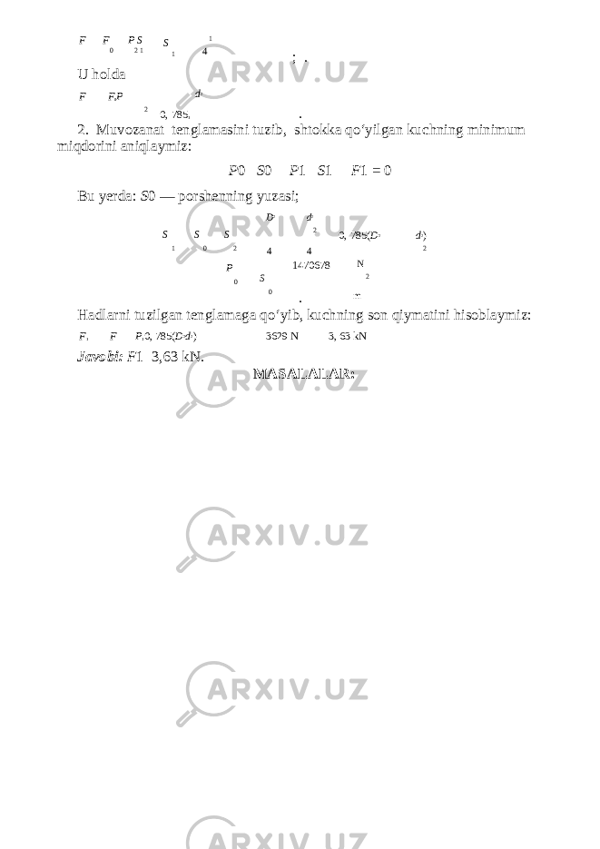 F F P S 0 2 1 U holda F F 0 P S 1 1 4 d 2 ; . 2 0, 785 1 . 2. Muvozanat tenglamasini tuzib, shtokka qo‘yilgan ku с hning minimum miqdorini aniqlaymiz: P 0 S 0 P 1 S 1 F 1 = 0 Bu yerda: S 0 — porshenning yuzasi; D 2 d 2 S S S 2 0, 785( D 2 d 2 ) 1 0 2 P 0 4 S 4 1470678 N 2 2 0 . m Hadlarni tuzilgan tenglamaga qo‘yib, ku с hning son qiymatini hisoblaymiz: F 1 F P 1 0, 785( D 2 d 2 ) 3629 N 3, 63 kN Javobi: F 1 3,63 kN. MASALALAR: 