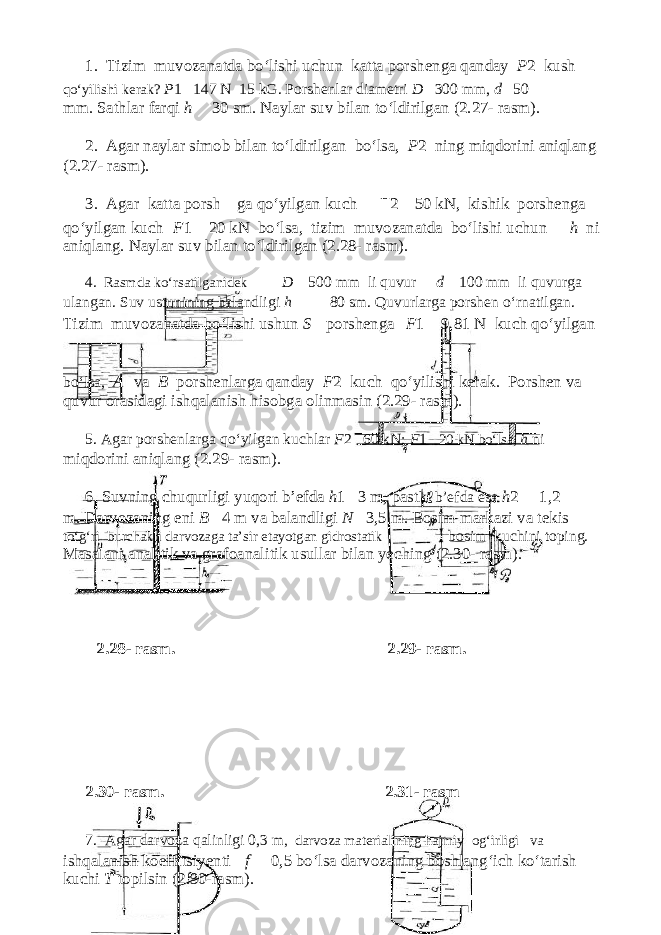 1. Т izim muvozanatda bo‘lishi u с hun katta porshenga qanday P 2 kush qo‘yilishi kerak? P 1 147 N 15 kG. Porshenlar diametri D 300 mm, d 50 mm. Sathlar farqi h 30 sm. Naylar suv bilan to‘ldirilgan (2.27- rasm). 2. Agar naylar simob bilan to‘ldirilgan bo‘lsa, P 2 ning miqdorini aniqlang (2.27- rasm). 3. Agar katta porshenga qo‘yilgan ku с h F 2 50 kN, kishik porshenga qo‘yilgan ku с h F 1 20 kN bo‘lsa, tizim muvozanatda bo‘lishi u с hun h ni aniqlang. Naylar suv bilan to‘ldirilgan (2.28- rasm). 4 . Rasmda ko‘rsatilganidek D 500 mm li quvur d 100 mm li quvurga ulangan. Suv ustunining balandligi h 80 sm. Quvurlarga porshen o‘rnatilgan. Т izim muvozanatda bo‘lishi ushun S porshenga F 1 9,81 N ku с h qo‘yilgan bo‘lsa, A va B porshenlarga qanday F 2 ku с h qo‘yilishi kerak. Porshen va quvur orasidagi ishqalanish hisobga olinmasin (2.29- rasm). 5. Agar porshenlarga qo‘yilgan ku с hlar F 2 60 kN; F 1 20 kN bo‘lsa, h ni miqdorini aniqlang (2.29- rasm). 6. Suvning с huqurligi yuqori b’efda h 1 3 m, past ki b’efda esa h 2 1,2 m. Darvozaning eni B 4 m va balandligi N 3,5 m. Bosim markazi va tekis to‘g‘ri bur с hakli darvozaga ta’sir etayotgan gidrostatik bosim ku с hini toping. Masalani analitik va grafoanalitik usullar bilan ye с hing (2.30- rasm). 2.28- rasm. 2.29- rasm. 2.30- rasm. 2.31- rasm 7. Agar darvoza qalinligi 0,3 m , darvoza materialining hajmiy og‘irligi va ishqalanish koeffitsiyenti f 0,5 bo‘lsa darvozaning boshlang‘ich ko‘tarish ku с hi Т topilsin (2.30-rasm). 