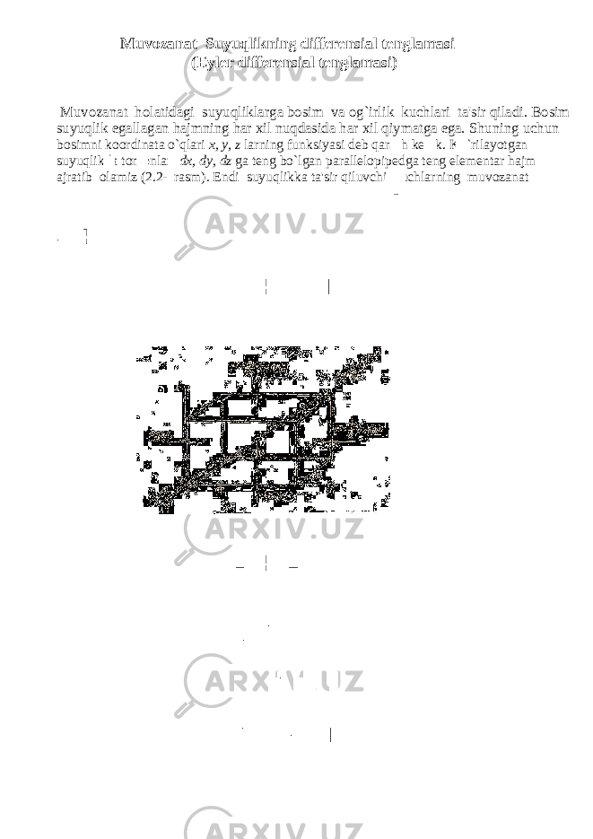  Muvozanat Suyuqlikning differensial tenglamasi (Eyler differensial tenglamasi) Muvozanat holatidagi suyuqliklarga bosim va og`irlik kuchlari ta&#39;sir qiladi. Bosim suyuqlik egallagan hajmning har xil nuqdasida har xil qiymatga ega. Shuning uchun bosimni koordinata o`qlari x, y, z larning funksiyasi deb qarash kerak. Ko`rilayotgan suyuqlikda tomonlari dx, dy, dz ga teng bo`lgan parallelopipedga teng elementar hajm ajratib olamiz (2.2- rasm). Endi suyuqlikka ta&#39;sir qiluvchi kuchlarning muvozanat 