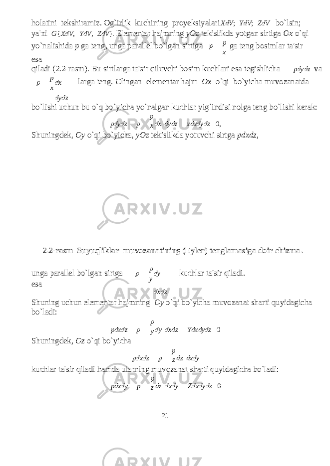 holatini tekshiramiz. Og`irlik kuchining proyeksiyalari XdV ; YdV ; ZdV bo`lsin; ya&#39;ni G { XdV , YdV , ZdV }. Elementar hajmning yOz tekislikda yotgan sirtiga Ox o`qi yo`nalishida p ga teng, unga parallel bo`lgan sirtiga esa p p x ga teng bosimlar ta&#39;sir qiladi (2.2-rasm). Bu sirtlarga ta&#39;sir qiluvchi bosim kuchlari esa tegishlicha pdydz va p p x dx dydz larga teng. Olingan elementar hajm Ox o`qi bo`yicha muvozanatda bo`lishi uchun bu o`q bo`yicha yo`nalgan kuchlar yig`indisi nolga teng bo`lishi kerak: p pdydz p x dx dydz xdxdydz 0, Shuningdek, Oy o`qi bo`yicha, yOz tekislikda yotuvchi sirtga pdxdz , 2.2-rasm Suyuqliklar muvozanatining (Eyler) tenglamasiga doir chizma. unga parallel bo`lgan sirtga esa p p y dy dxdz kuchlar ta&#39;sir qiladi. Shuning uchun elementar hajmning Oy o`qi bo`yicha muvozanat sharti quyidagicha bo`ladi: p pdxdz p Shuningdek, Oz o`qi bo`yicha y dy dxdz Ydxdydz 0 p pdxdz p z dz dxdy kuchlar ta&#39;sir qiladi hamda ularning muvozanat sharti quyidagicha bo`ladi: p pdxdy p z dz dxdy Zdxdydz 0 21 