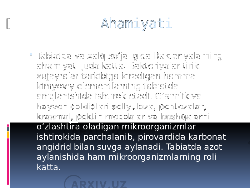 Ahamiyati  Tabiatda va xalq xoʻjaligida Bakteriyalarning ahamiyati juda katta. Bakteriyalar tirik xujayralar tarkibiga kiradigan hamma kimyoviy elementlarning tabiatda aniqlanishida ishtirok etadi. Oʻsimlik va hayvon qoldiqlari sellyuloza, pentozalar, kraxmal, pektin moddalar va boshqalarni oʻzlashtira oladigan mikroorganizmlar ishtirokida parchalanib, pirovardida karbonat angidrid bilan suvga aylanadi. Tabiatda azot aylanishida ham mikroorganizmlarning roli katta. 