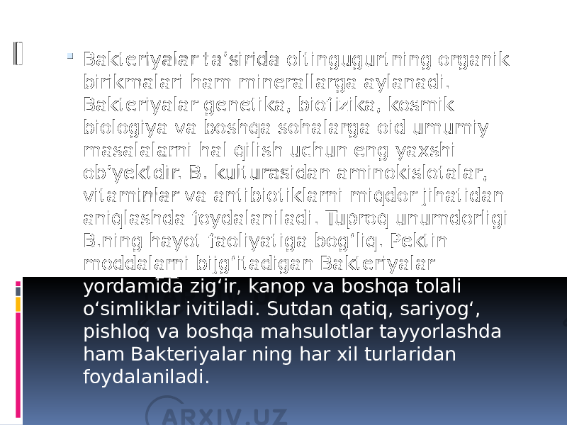  Bakteriyalar taʼsirida oltingugurtning organik birikmalari ham minerallarga aylanadi. Bakteriyalar genetika, biofizika, kosmik biologiya va boshqa sohalarga oid umumiy masalalarni hal qilish uchun eng yaxshi obʼyektdir. B. kulturasidan aminokislotalar, vitaminlar va antibiotiklarni miqdor jihatidan aniqlashda foydalaniladi. Tuproq unumdorligi B.ning hayot faoliyatiga bogʻliq. Pektin moddalarni bijgʻitadigan Bakteriyalar yordamida zigʻir, kanop va boshqa tolali oʻsimliklar ivitiladi. Sutdan qatiq, sariyogʻ, pishloq va boshqa mahsulotlar tayyorlashda ham Bakteriyalar ning har xil turlaridan foydalaniladi. 