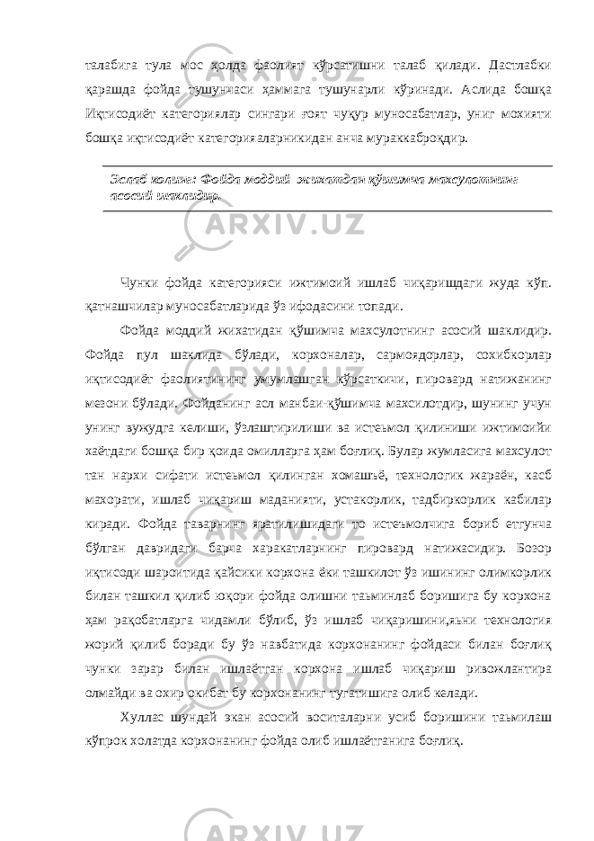 талабига тула мос ҳолда фаолият кўрсатишни талаб қилади. Дастлабки қарашда фойда тушунчаси ҳаммага тушунарли кўринади. Аслида бошқа Иқтисодиёт категориялар сингари ғоят чуқур муносабатлар, униг мохияти бошқа иқтисодиёт категорияаларникидан анча мураккаброқдир. Чунки фойда категорияси ижтимоий ишлаб чиқаришдаги жуда кўп. қатнашчилар муносабатларида ўз ифодасини топади. Фойда моддий жихатидан қўшимча махсулотнинг асосий шаклидир. Фойда пул шаклида бўлади, корхоналар, сармоядорлар, сохибкорлар иқтисодиёт фаолиятининг умумлашган кўрсаткичи, пировард натижанинг мезони бўлади. Фойданинг асл манбаи-қўшимча махсилотдир, шунинг учун унинг вужудга келиши, ўзлаштирилиши ва истеьмол қилиниши ижтимоийи хаётдаги бошқа бир қоида омилларга ҳам боғлиқ. Булар жумласига махсулот тан нархи сифати истеьмол қилинган хомашъё, технологик жараён, касб махорати, ишлаб чиқариш маданияти, устакорлик, тадбиркорлик кабилар киради. Фойда таварнинг яратилишидаги то истеъмолчига бориб етгунча бўлган давридаги барча харакатларнинг пировард натижасидир. Бозор иқтисоди шароитида қайсики корхона ёки ташкилот ўз ишининг олимкорлик билан ташкил қилиб юқори фойда олишни таьминлаб боришига бу корхона ҳам рақобатларга чидамли бўлиб, ўз ишлаб чиқаришини,яьни технология жорий қилиб боради бу ўз навбатида корхонанинг фойдаси билан боғлиқ чунки зарар билан ишлаётган корхона ишлаб чиқариш ривожлантира олмайди ва охир окибат бу корхонанинг тугатишига олиб келади. Хуллас шундай экан асосий воситаларни усиб боришини таьмилаш кўпрок холатда корхонанинг фойда олиб ишлаётганига боғлиқ. Эслаб колинг: Фойда моддий жихатдан қўшимча махсулотнинг асосий шаклидир. 