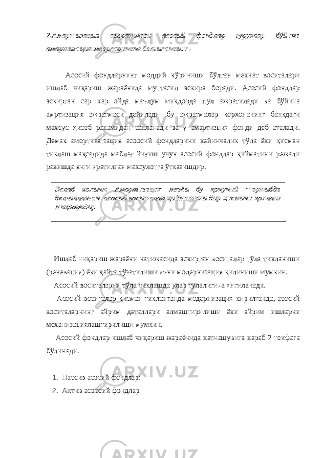 2.Амартизация ажратмаси асосий фондлар гурухлар бўйича амартизация меерларининг белгиланиши . Асосий фондларнинг моддий кўриниши бўлган мехнат воситалари ишлаб чиқариш жараёнида муттасил эскира боради. Асосий фондлар эскирган сар хар ойда маълум миқдорда пул ажратилади ва бўйича амртизация ажратмаси дейилади .бу ажратмалар корхонанинг банкдаги махсус ҳисоб ракамидан сакланади ва у амартизция фонди деб аталади. Демак амортизатзация асоосий фондларини кейинчалик тўла ёки қисман тиклаш мақсадида маблағ йиғиш учун асосий фондлар қийматини режали равишда янги яратилган махсулотга ўтказишдир. Ишлаб чиқариш жараёни натижасида эскирган воситалар тўла тикланиши (реневация) ёки қайта тўзатилиши яъни модернизация қилиниши мумкин. Асосий воситаларни тўла тиклашда улар тулалигича янгиланади. Асосий воситалар қисман тикланганда модернизация кирилганда, асосий воситаларнинг айрим деталлари алмаштирилиши ёки айрим ишларни механизациялаштирилиши мумкин. Асосий фондлар ишлаб чиқариш жараёнида катнашувига караб 2 тоифага бўлинади. 1. Пассив асосий фондлар: 2. Актив асосоий фондларЭслаб колинг: Амортизация меъёи бу қонуний тартибда белгилланган асосий воситалар қийматини бир қисмини қоплаш миқдоридир. 