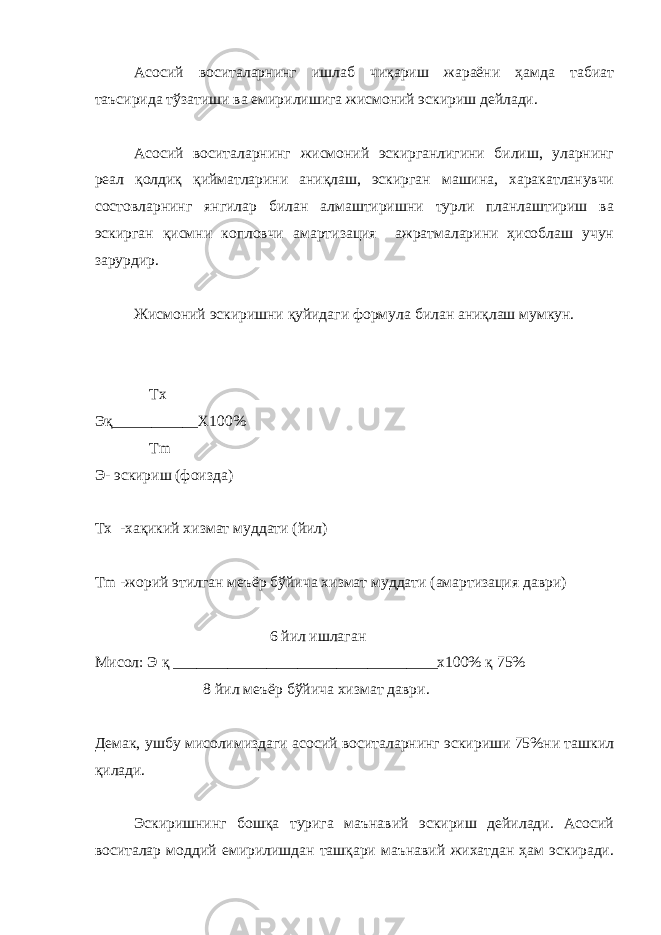 Асосий воситаларнинг ишлаб чиқариш жараёни ҳамда табиат таъсирида тўзатиши ва емирилишига жисмоний эскириш дейлади. Асосий воситаларнинг жисмоний эскирганлигини билиш, уларнинг реал қолдиқ қийматларини аниқлаш, эскирган машина, харакатланувчи состовларнинг янгилар билан алмаштиришни турли планлаштириш ва эскирган қисмни копловчи амартизация ажратмаларини ҳисоблаш учун зарурдир. Жисмоний эскиришни қуйидаги формула билан аниқлаш мумкун. Тх Эқ___________Х100% Tm Э- эскириш (фоизда) Тх -хақикий хизмат муддати (йил) Tm -жорий этилган меъёр бўйича хизмат муддати (амартизация даври) 6 йил ишлаган Мисол: Э қ __________________________________х100% қ 75% 8 йил меъёр бўйича хизмат даври. Демак, ушбу мисолимиздаги асосий воситаларнинг эскириши 75%ни ташкил қилади. Эскиришнинг бошқа турига маънавий эскириш дейилади. Асосий воситалар моддий емирилишдан ташқари маънавий жихатдан ҳам эскиради. 