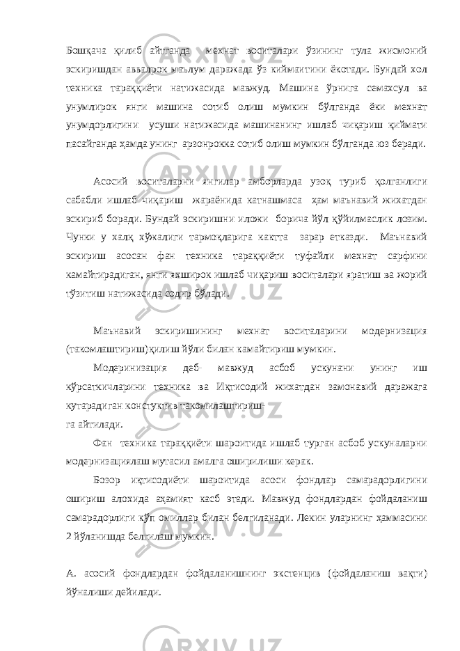 Бошқача қилиб айтганда мехнат воситалари ўзининг тула жисмоний эскиришдан аввалрок маълум даражада ўз киймаитини ёкотади. Бундай хол техника тараққиёти натижасида мавжуд. Машина ўрнига семахсул ва унумлирок янги машина сотиб олиш мумкин бўлганда ёки мехнат унумдорлигини усуши натижасида машинанинг ишлаб чиқариш қиймати пасайганда ҳамда унинг арзонрокка сотиб олиш мумкин бўлганда юз беради. Асосий воситаларни янгилар амборларда узоқ туриб қолганлиги сабабли ишлаб чиқариш жараёнида катнашмаса ҳам маънавий жихатдан эскириб боради. Бундай эскиришни иложи борича йўл қўйилмаслик лозим. Чунки у халқ хўжалиги тармоқларига кактта зарар етказди. Маънавий эскириш асосан фан техника тараққиёти туфайли мехнат сарфини камайтирадиган, янги яхширок ишлаб чиқариш воситалари яратиш ва жорий тўзитиш натижасида содир бўлади. Маънавий эскиришининг мехнат воситаларини модернизация (такомлаштириш)қилиш йўли билан камайтириш мумкин. Модеринизация деб- мавжуд асбоб ускунани унинг иш кўрсаткичларини техника ва Иқтисодий жихатдан замонавий даражага кутарадиган констуктив такомилаштириш- га айтилади. Фан техника тараққиёти шароитида ишлаб турган асбоб ускуналарни модернизациялаш мутасил амалга оширилиши керак. Бозор иқтисодиёти шароитида асоси фондлар самарадорлигини ошириш алохида аҳамият касб этади. Мавжуд фондлардан фойдаланиш самарадорлиги кўп омиллар билан белгиланади. Лекин уларнинг ҳаммасини 2 йўланишда белгилаш мумкин. А. асосий фондлардан фойдаланишнинг экстенцив (фойдаланиш вақти) йўналиши дейилади. 