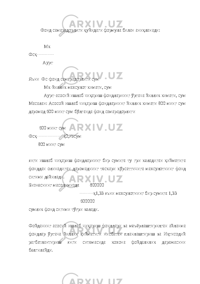 Фонд самарадорлиги қуйидаги формула билан аниқланади: Мк Фсқ----------- Аурт Яъни Фс-фонд самарадорлиги сум Мк-йиллик махсулот кимати, сум Аурт-асосий ишлаб чиқариш фондларнинг ўртача йиллик кимати, сум Масалан: Асосой ишлаб чиқариш фондларнинг йиллик кимати 800 минг сум даромад 600 минг сум бўлганда фонд самарадорлиги 600 минг сум Фсқ-----------------қ0,75сум 800 минг сум янги ишлаб чиқариш фондларнинг бир сумига ту гри келадиган қийматига фонддан олинадиган даромаднинг тескари кўрсатгичига махсулотнинг фонд сигими дейилади. Бизнеснинг масолимизда 800000 ---------қ1,33 яъни махсулотнинг бир сумига 1,33 600000 сумлик фонд сигими тўғри келади. Фойданинг асосий ишлаб чиқариш фондлари ва меъёрлаштирилган айланма фондлар ўртача йиллик қийматиги нисбатан планлаштириш ва Иқтисодий рагбатлантириш янги ситемасида кохона фойдалилик даражасини белгилайди. 